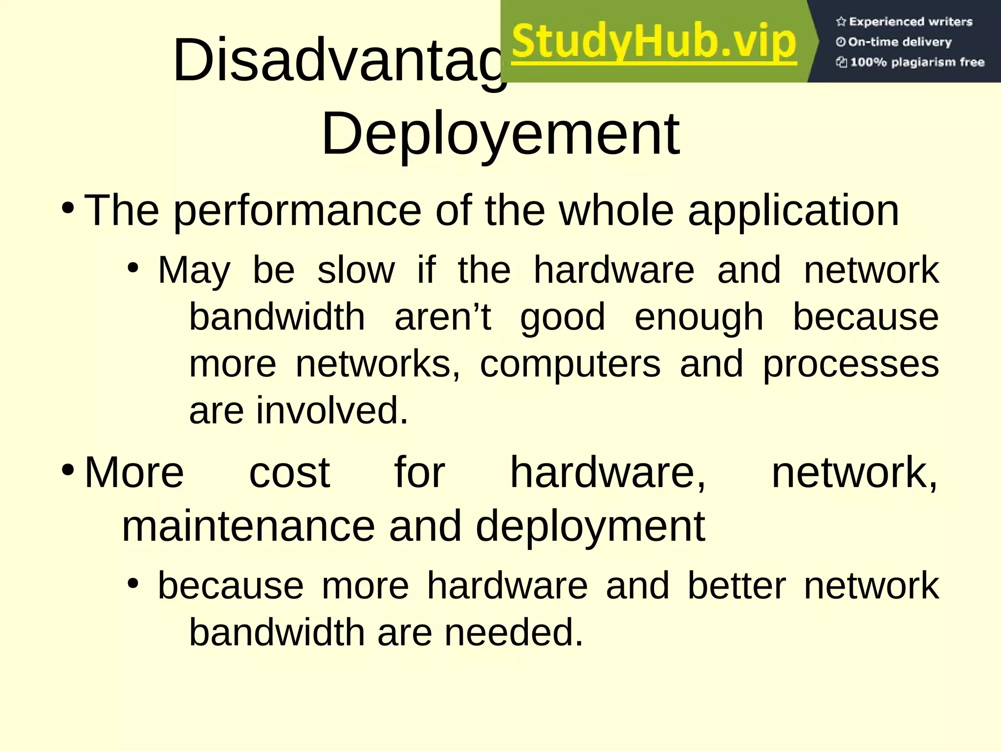 Disadvantages of N-Tier
Deployement
●
The performance of the whole application
●
May be slow if the hardware and network
bandwidth aren’t good enough because
more networks, computers and processes
are involved.
●
More cost for hardware, network,
maintenance and deployment
●
because more hardware and better network
bandwidth are needed.
 
