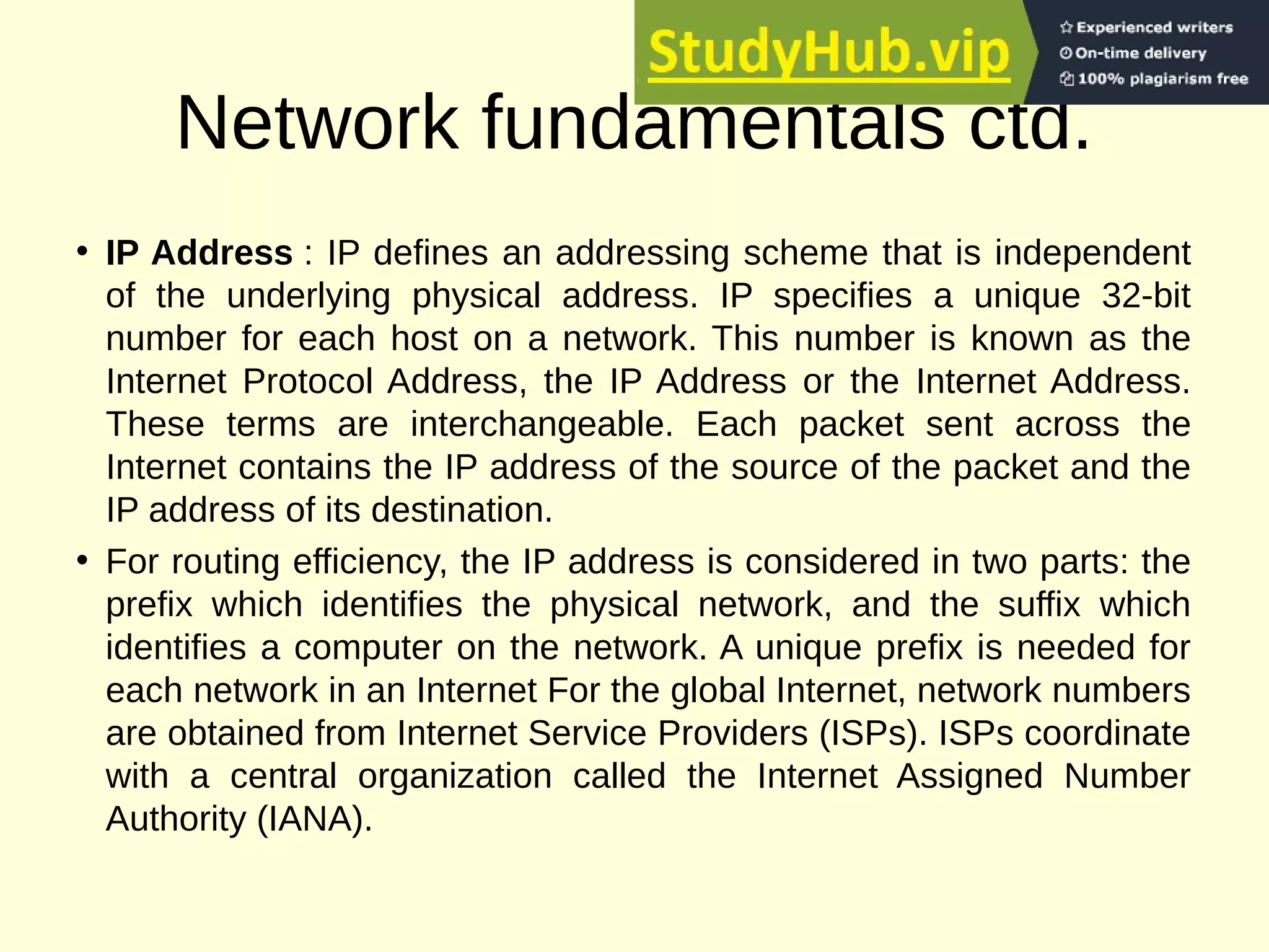 Network fundamentals ctd.
• IP Address : IP defines an addressing scheme that is independent
of the underlying physical address. IP specifies a unique 32-bit
number for each host on a network. This number is known as the
Internet Protocol Address, the IP Address or the Internet Address.
These terms are interchangeable. Each packet sent across the
Internet contains the IP address of the source of the packet and the
IP address of its destination.
• For routing efficiency, the IP address is considered in two parts: the
prefix which identifies the physical network, and the suffix which
identifies a computer on the network. A unique prefix is needed for
each network in an Internet For the global Internet, network numbers
are obtained from Internet Service Providers (ISPs). ISPs coordinate
with a central organization called the Internet Assigned Number
Authority (IANA).
 