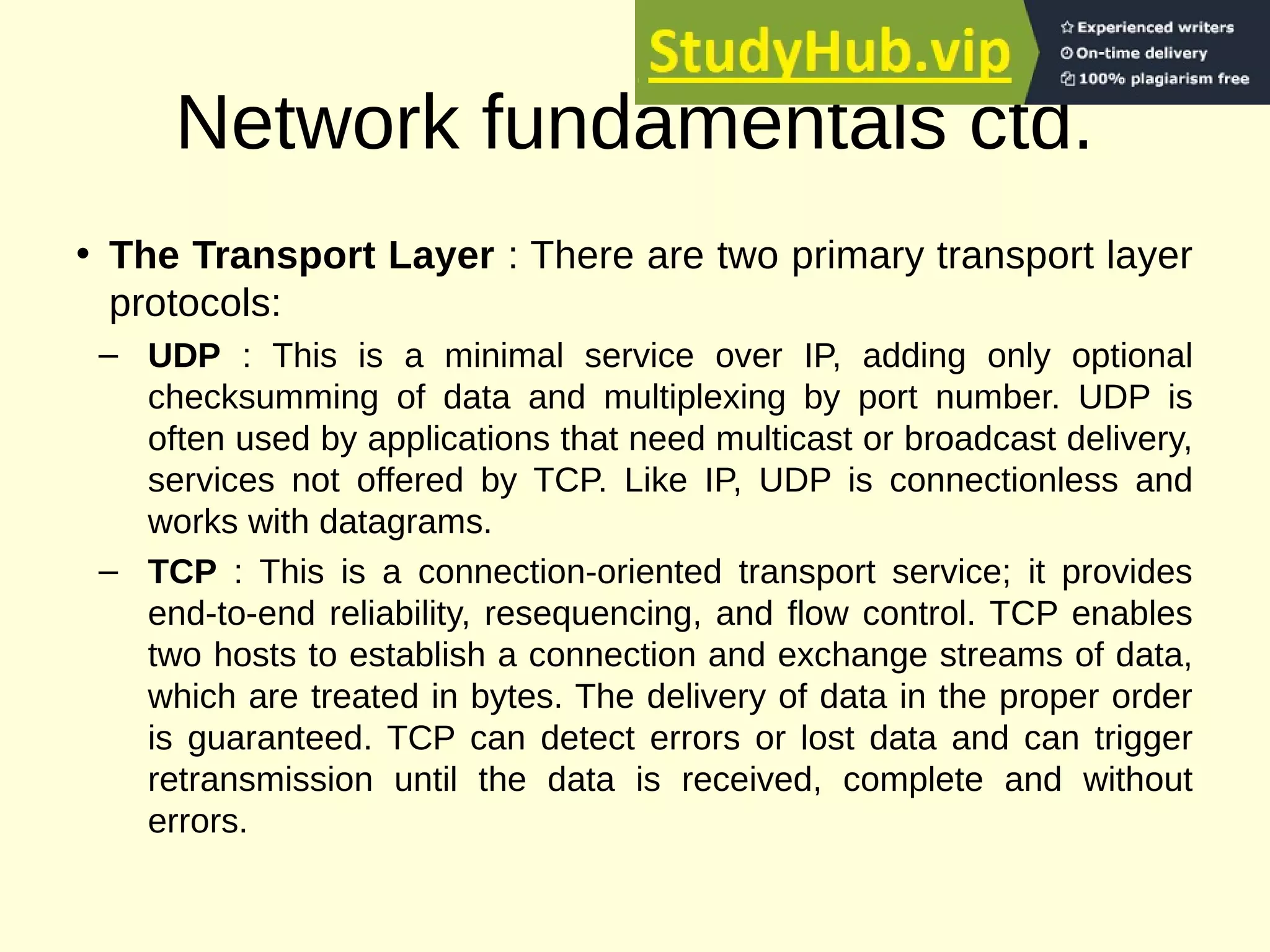 Network fundamentals ctd.
• The Transport Layer : There are two primary transport layer
protocols:
– UDP : This is a minimal service over IP, adding only optional
checksumming of data and multiplexing by port number. UDP is
often used by applications that need multicast or broadcast delivery,
services not offered by TCP. Like IP, UDP is connectionless and
works with datagrams.
– TCP : This is a connection-oriented transport service; it provides
end-to-end reliability, resequencing, and flow control. TCP enables
two hosts to establish a connection and exchange streams of data,
which are treated in bytes. The delivery of data in the proper order
is guaranteed. TCP can detect errors or lost data and can trigger
retransmission until the data is received, complete and without
errors.
 