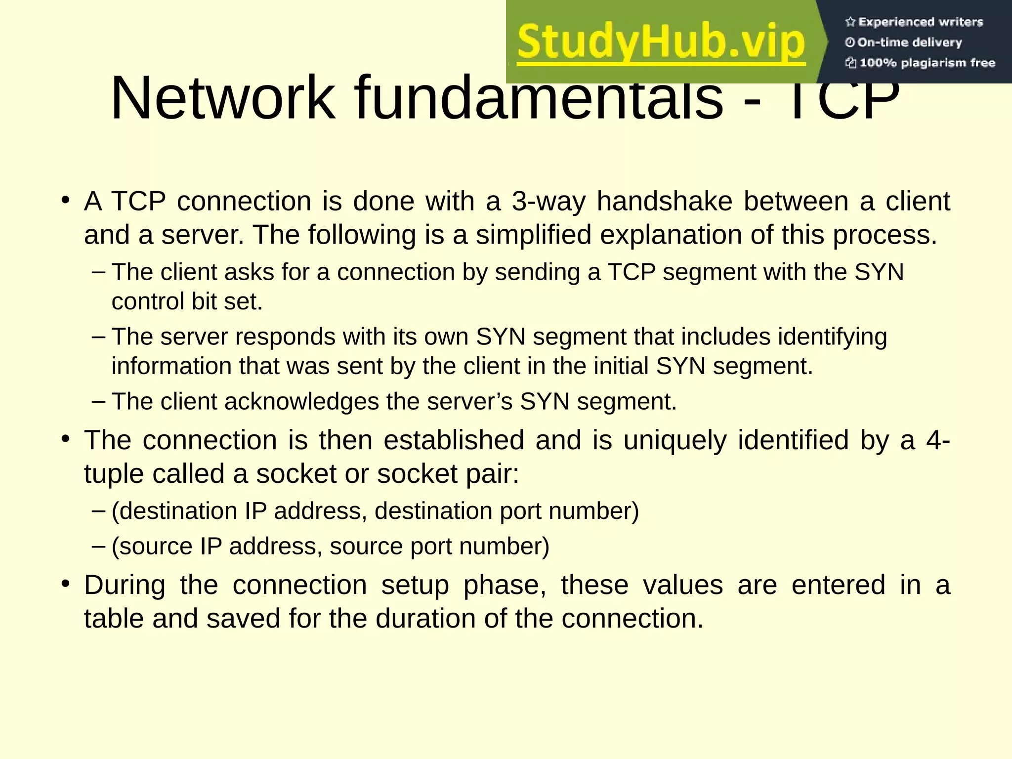 Network fundamentals - TCP
• A TCP connection is done with a 3-way handshake between a client
and a server. The following is a simplified explanation of this process.
– The client asks for a connection by sending a TCP segment with the SYN
control bit set.
– The server responds with its own SYN segment that includes identifying
information that was sent by the client in the initial SYN segment.
– The client acknowledges the server’s SYN segment.
• The connection is then established and is uniquely identified by a 4-
tuple called a socket or socket pair:
– (destination IP address, destination port number)
– (source IP address, source port number)
• During the connection setup phase, these values are entered in a
table and saved for the duration of the connection.
 