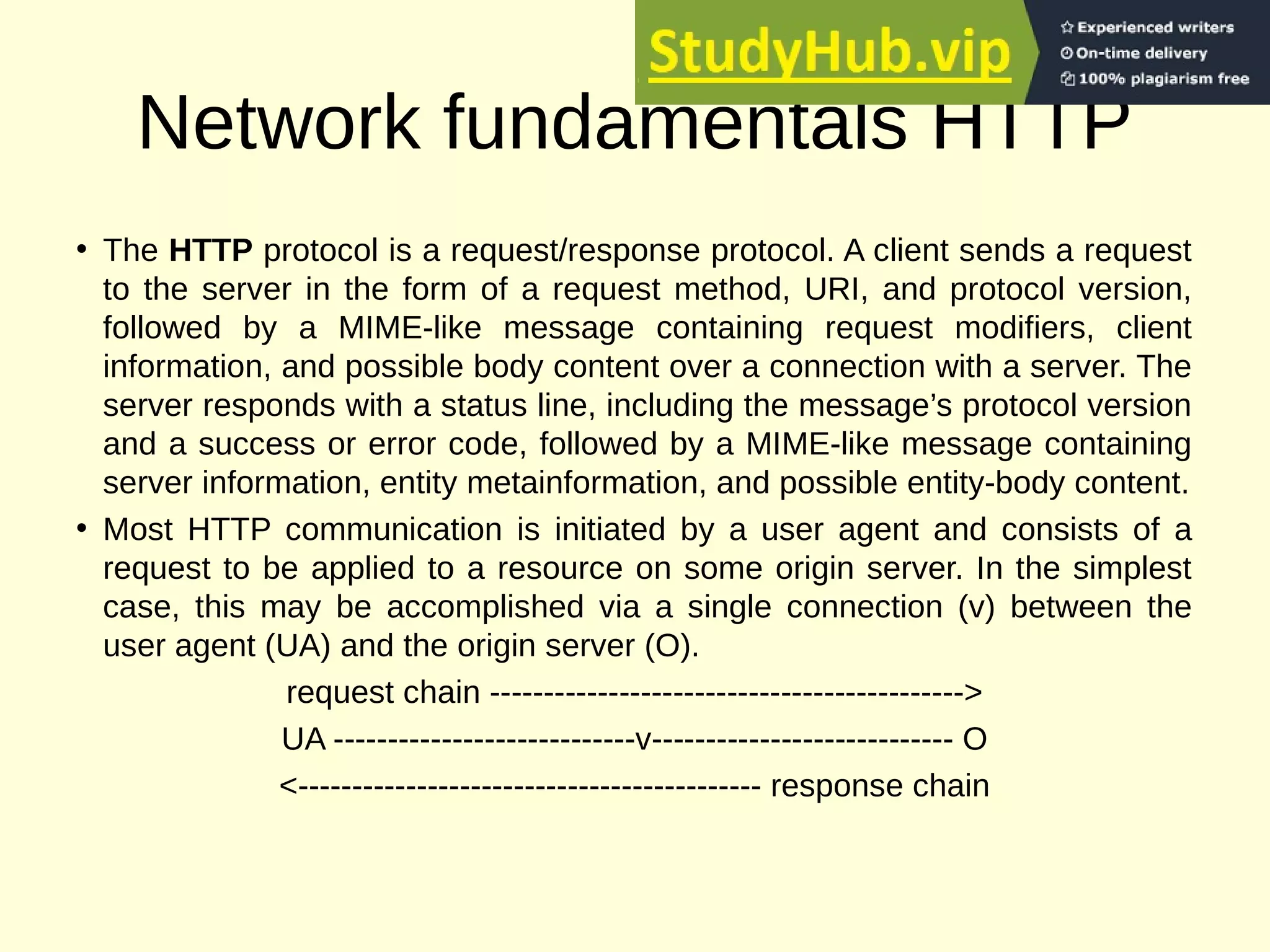 Network fundamentals HTTP
• The HTTP protocol is a request/response protocol. A client sends a request
to the server in the form of a request method, URI, and protocol version,
followed by a MIME-like message containing request modifiers, client
information, and possible body content over a connection with a server. The
server responds with a status line, including the message’s protocol version
and a success or error code, followed by a MIME-like message containing
server information, entity metainformation, and possible entity-body content.
• Most HTTP communication is initiated by a user agent and consists of a
request to be applied to a resource on some origin server. In the simplest
case, this may be accomplished via a single connection (v) between the
user agent (UA) and the origin server (O).
request chain -------------------------------------------->
UA ----------------------------v---------------------------- O
<------------------------------------------- response chain
 
