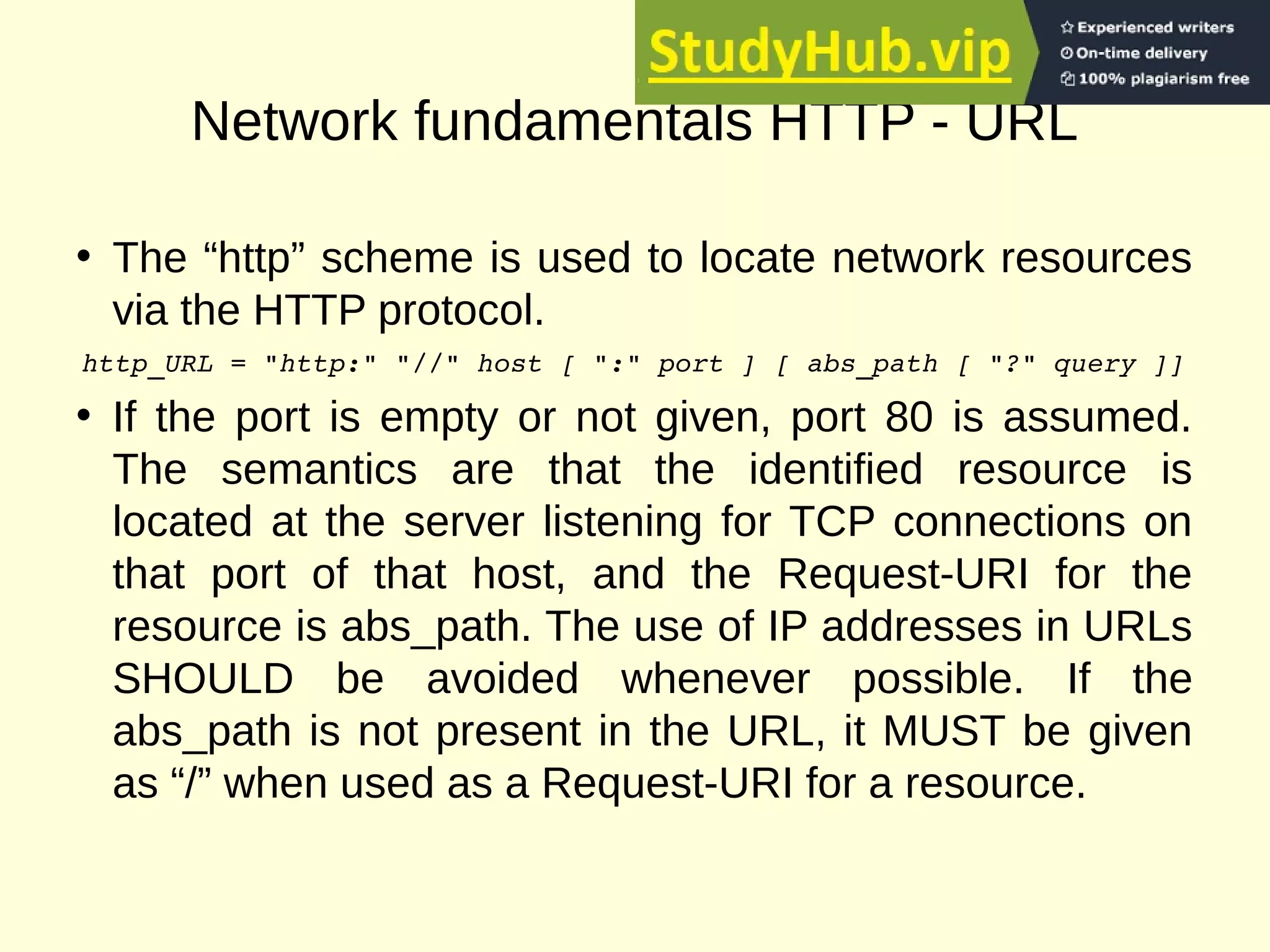 Network fundamentals HTTP - URL
• The “http” scheme is used to locate network resources
via the HTTP protocol.
http_URL = "http:" "//" host [ ":" port ] [ abs_path [ "?" query ]]
• If the port is empty or not given, port 80 is assumed.
The semantics are that the identified resource is
located at the server listening for TCP connections on
that port of that host, and the Request-URI for the
resource is abs_path. The use of IP addresses in URLs
SHOULD be avoided whenever possible. If the
abs_path is not present in the URL, it MUST be given
as “/” when used as a Request-URI for a resource.
 