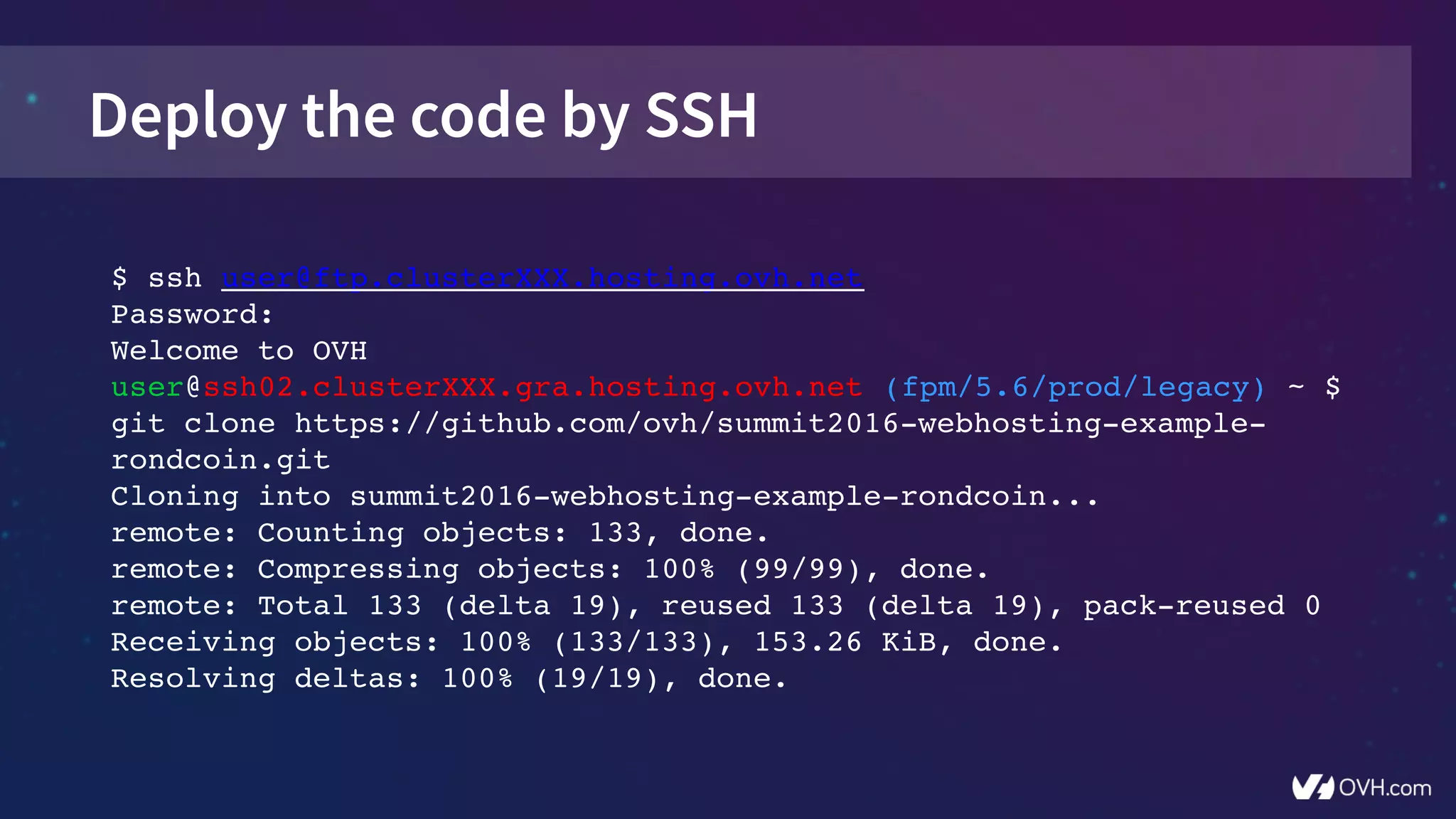 Deploy the code by SSH
$ ssh user@ftp.clusterXXX.hosting.ovh.net
Password:
Welcome to OVH
user@ssh02.clusterXXX.gra.hosting.ovh.net (fpm/5.6/prod/legacy) ~ $ 
git clone https://github.com/ovh/summit2016­webhosting­example­
rondcoin.git
Cloning into summit2016­webhosting­example­rondcoin...
remote: Counting objects: 133, done.
remote: Compressing objects: 100% (99/99), done.
remote: Total 133 (delta 19), reused 133 (delta 19), pack­reused 0
Receiving objects: 100% (133/133), 153.26 KiB, done.
Resolving deltas: 100% (19/19), done.
 
 