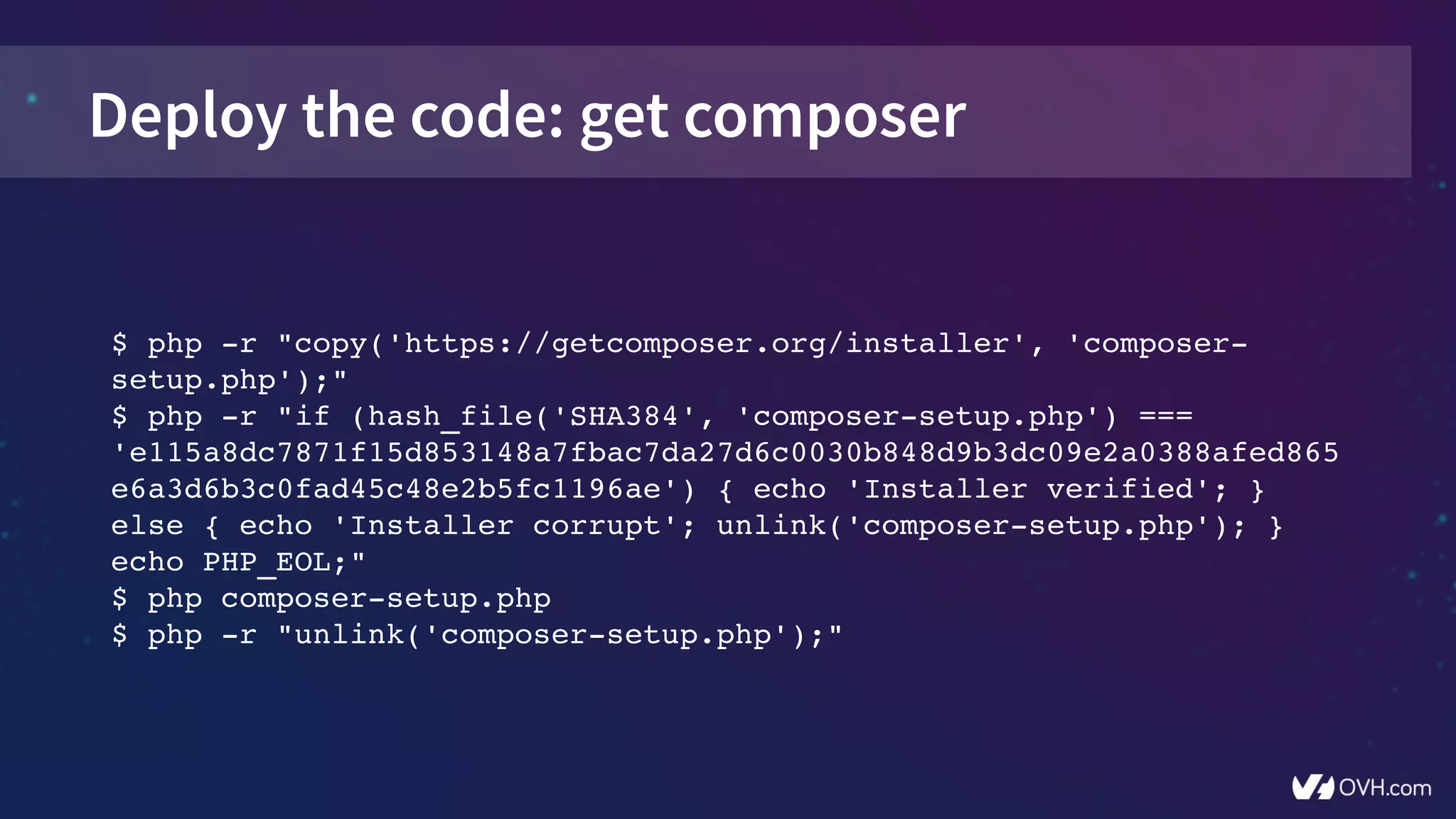 Deploy the code: get composer
$ php ­r "copy('https://getcomposer.org/installer', 'composer­
setup.php');"
$ php ­r "if (hash_file('SHA384', 'composer­setup.php') === 
'e115a8dc7871f15d853148a7fbac7da27d6c0030b848d9b3dc09e2a0388afed865
e6a3d6b3c0fad45c48e2b5fc1196ae') { echo 'Installer verified'; } 
else { echo 'Installer corrupt'; unlink('composer­setup.php'); } 
echo PHP_EOL;"
$ php composer­setup.php
$ php ­r "unlink('composer­setup.php');"
 
 