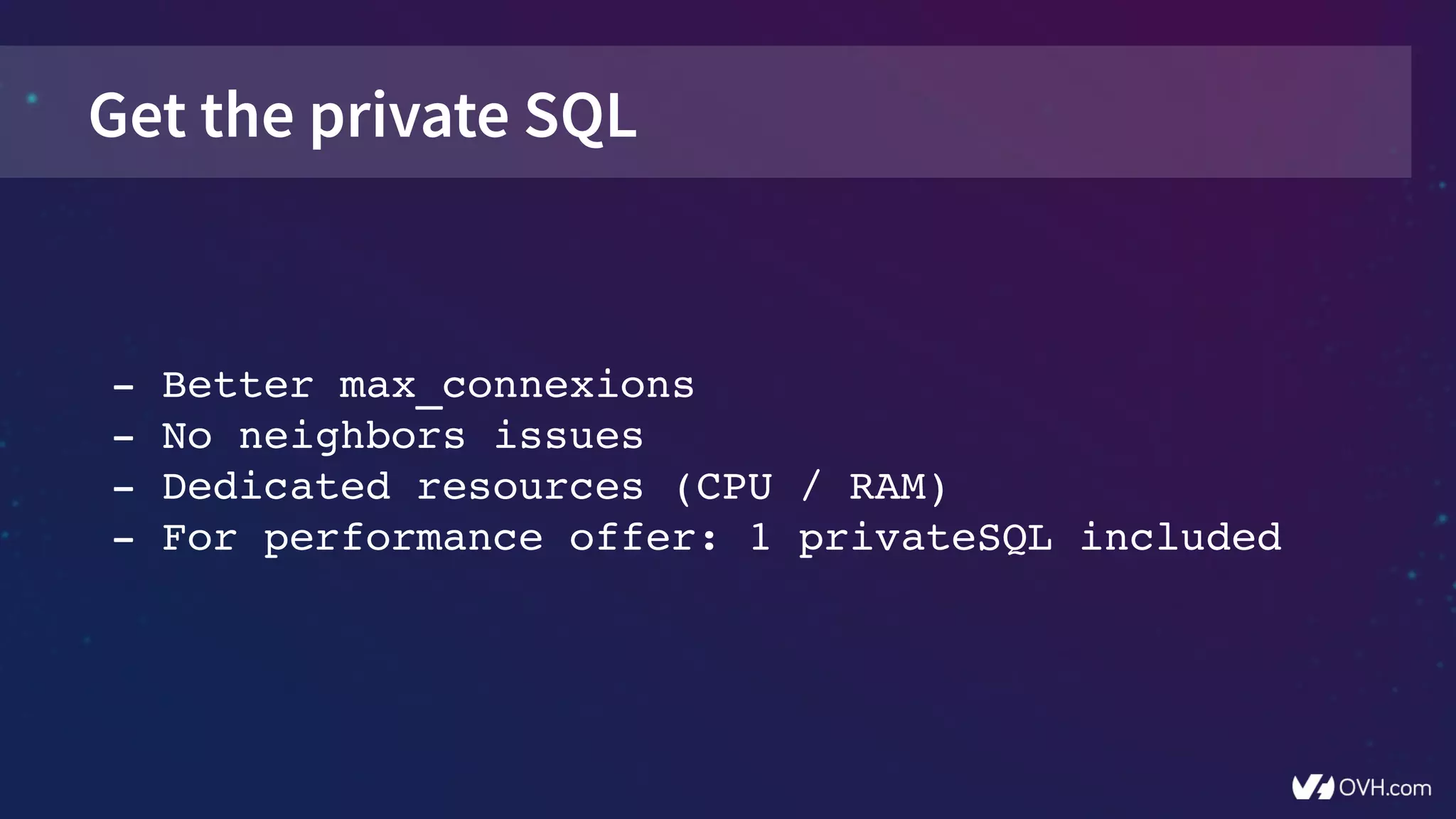 Get the private SQL
­ Better max_connexions
­ No neighbors issues
­ Dedicated resources (CPU / RAM)
­ For performance offer: 1 privateSQL included
 