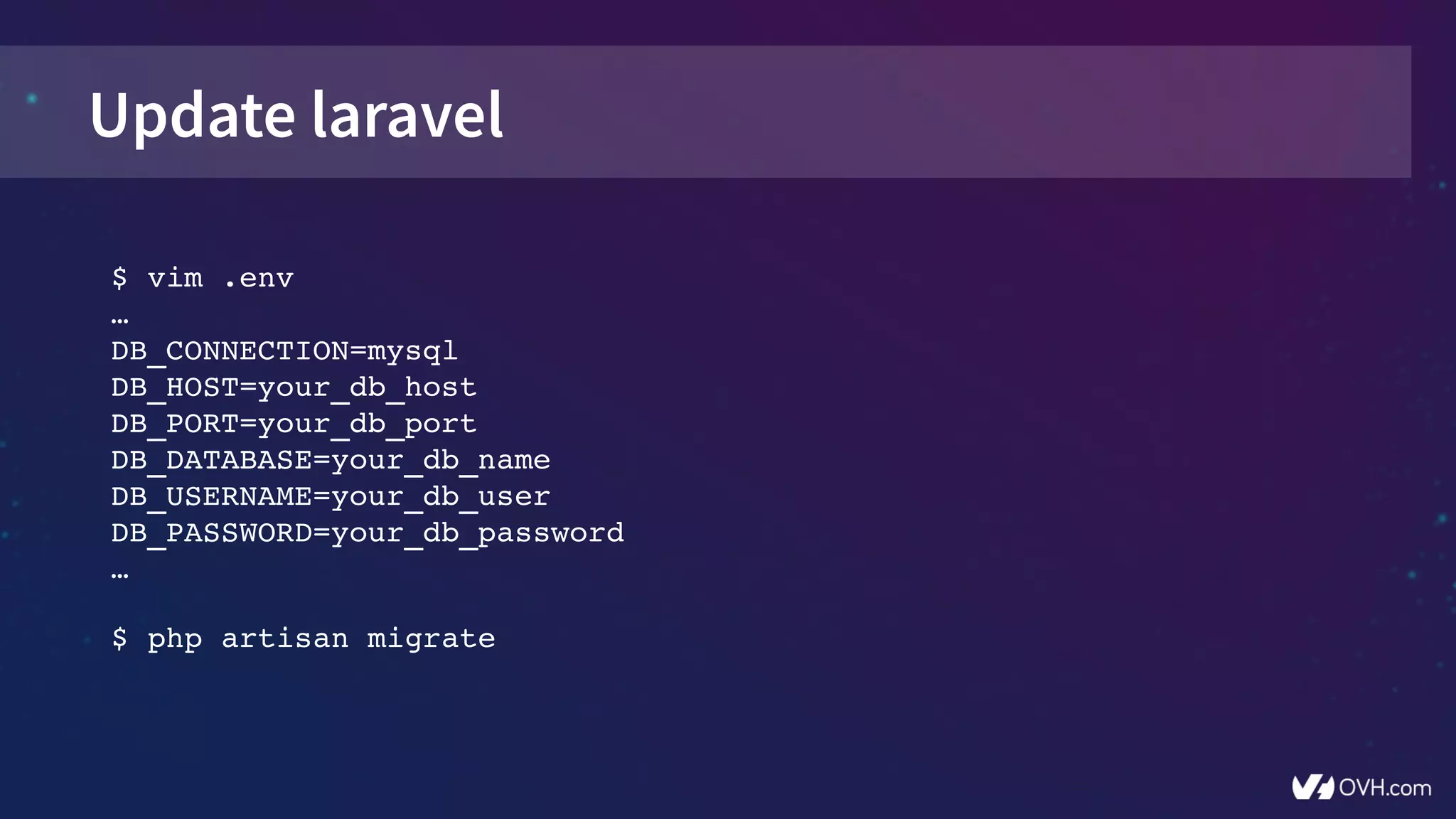 Update laravel
$ vim .env
…
DB_CONNECTION=mysql
DB_HOST=your_db_host
DB_PORT=your_db_port
DB_DATABASE=your_db_name
DB_USERNAME=your_db_user
DB_PASSWORD=your_db_password
…
$ php artisan migrate
 
 