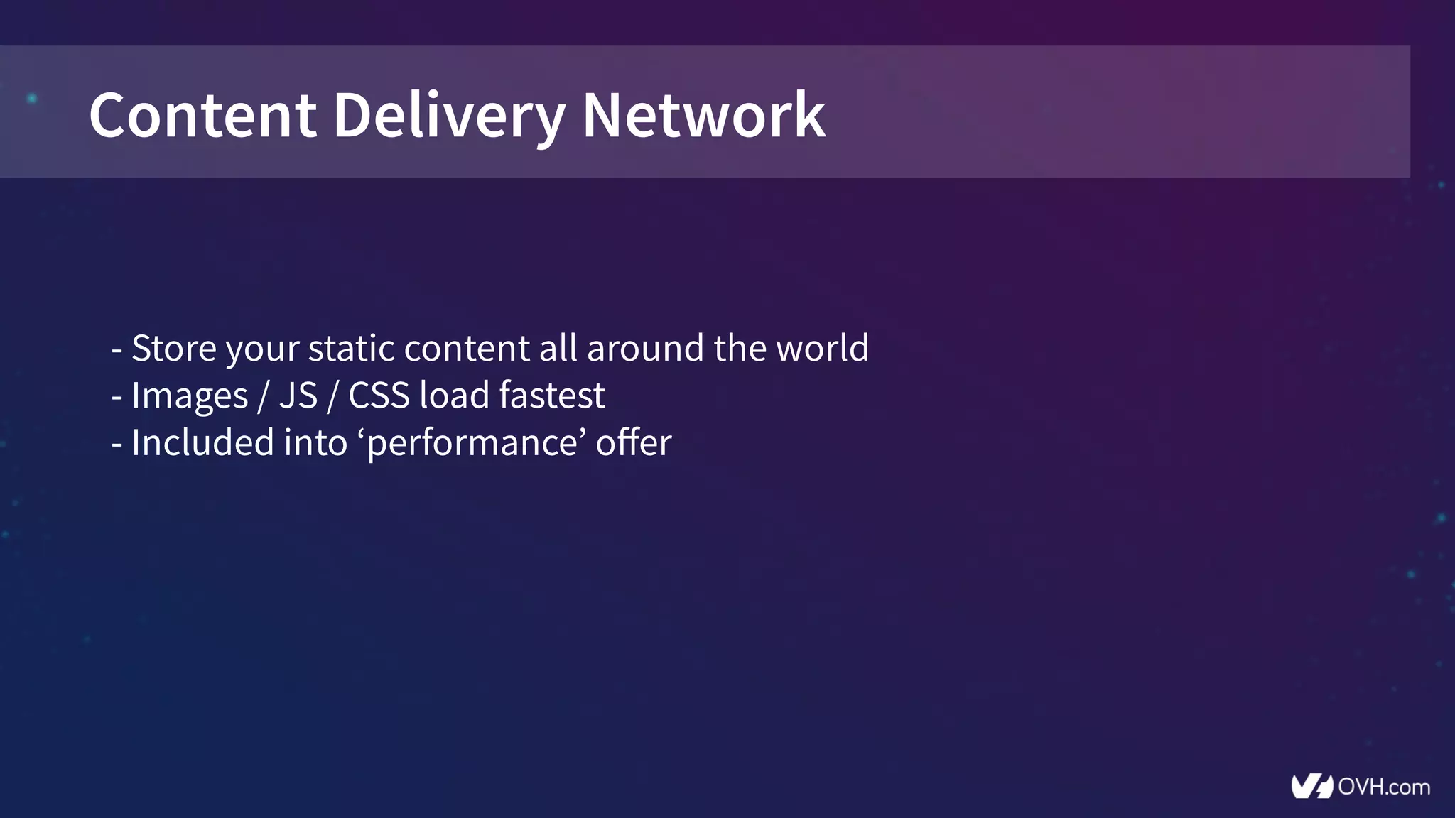 Content Delivery Network
- Store your static content all around the world
- Images / JS / CSS load fastest
- Included into ‘performance’ offer
 