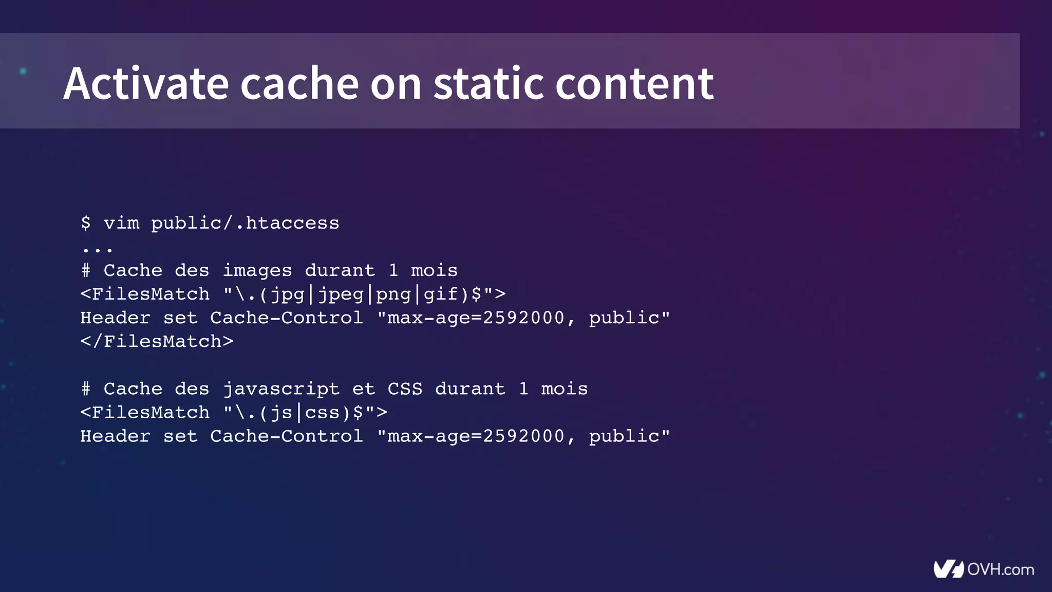Activate cache on static content
$ vim public/.htaccess
...
# Cache des images durant 1 mois
<FilesMatch ".(jpg|jpeg|png|gif)$">
Header set Cache­Control "max­age=2592000, public"
</FilesMatch>
# Cache des javascript et CSS durant 1 mois
<FilesMatch ".(js|css)$">
Header set Cache­Control "max­age=2592000, public"
 