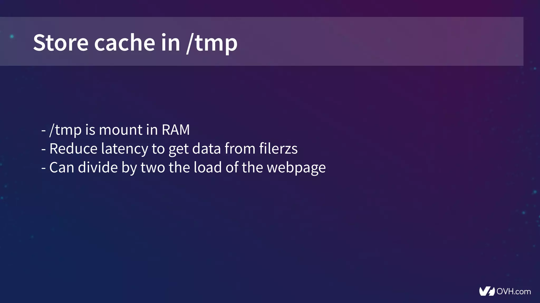 Store cache in /tmp
- /tmp is mount in RAM
- Reduce latency to get data from filerzs
- Can divide by two the load of the webpage
 