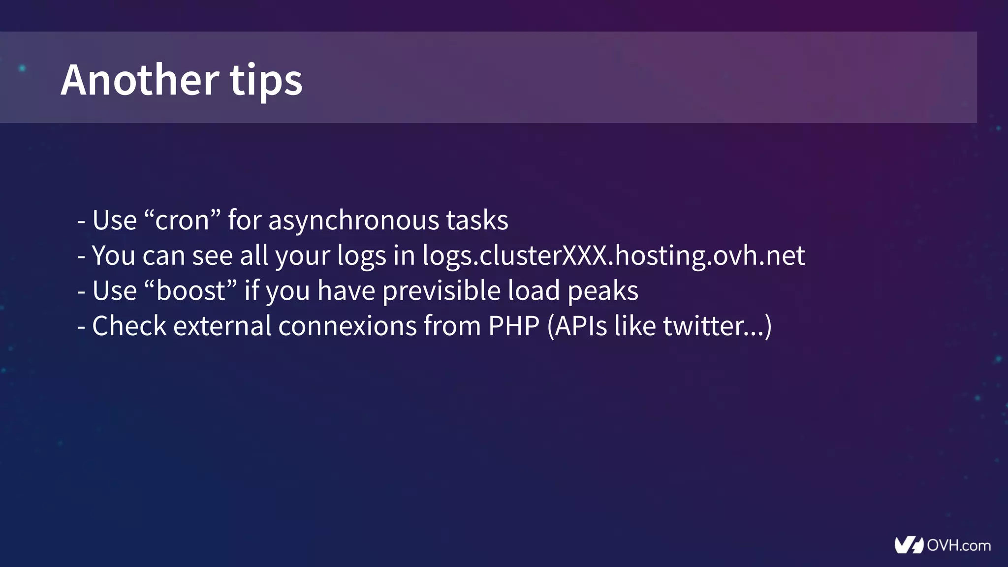 Another tips
- Use “cron” for asynchronous tasks
- You can see all your logs in logs.clusterXXX.hosting.ovh.net
- Use “boost” if you have previsible load peaks
- Check external connexions from PHP (APIs like twitter...)
 