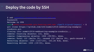 Deploy the code by SSH
$ ssh user@ftp.clusterXXX.hosting.ovh.net
Password:
Welcome to OVH
user@ssh02.clusterXXX.gra.hosting.ovh.net (fpm/5.6/prod/legacy) ~ $ 
git clone https://github.com/ovh/summit2016­webhosting­example­
rondcoin.git
Cloning into summit2016­webhosting­example­rondcoin...
remote: Counting objects: 133, done.
remote: Compressing objects: 100% (99/99), done.
remote: Total 133 (delta 19), reused 133 (delta 19), pack­reused 0
Receiving objects: 100% (133/133), 153.26 KiB, done.
Resolving deltas: 100% (19/19), done.
 
 