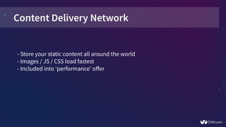 Content Delivery Network
- Store your static content all around the world
- Images / JS / CSS load fastest
- Included into ‘performance’ offer
 