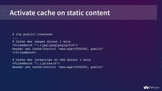 Activate cache on static content
$ vim public/.htaccess
...
# Cache des images durant 1 mois
<FilesMatch ".(jpg|jpeg|png|gif)$">
Header set Cache­Control "max­age=2592000, public"
</FilesMatch>
# Cache des javascript et CSS durant 1 mois
<FilesMatch ".(js|css)$">
Header set Cache­Control "max­age=2592000, public"
 