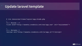 Update laravel template
$ vim resources/views/layout/app.blade.php
… 
<!­­ Styles ­­>
<link href="http://assets.rondcoin.ovh/css/app.css" rel="stylesheet">
… 
<!­­ Scripts →
<script src="http://assets.rondcoin.ovh/js/app.js"></script>
 