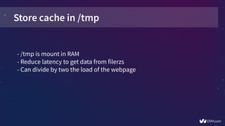 Store cache in /tmp
- /tmp is mount in RAM
- Reduce latency to get data from filerzs
- Can divide by two the load of the webpage
 