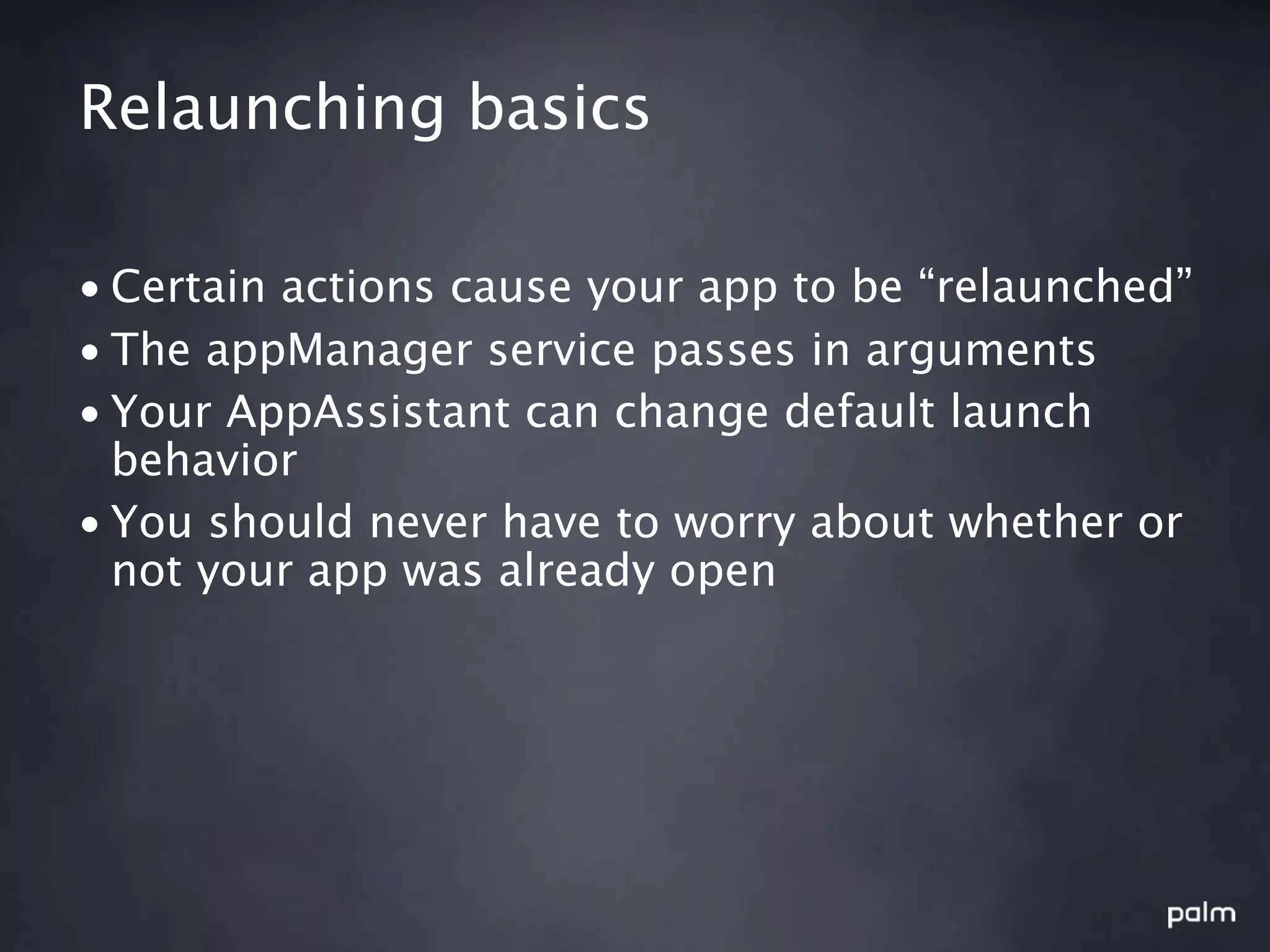 Relaunching basics

• Certain actions cause your app to be “relaunched”
• The appManager service passes in arguments
• Your AppAssistant can change default launch
  behavior
• You should never have to worry about whether or
  not your app was already open
 