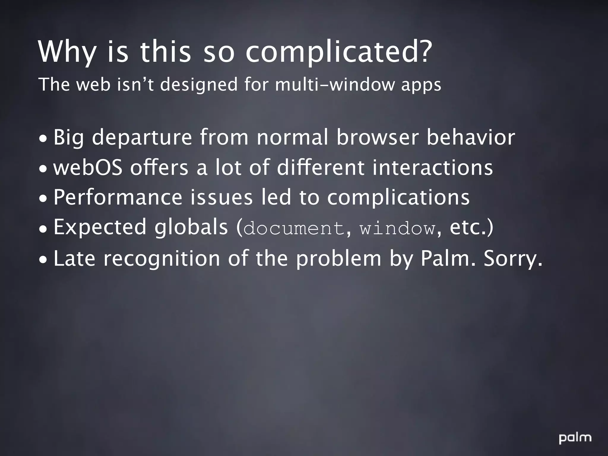 Why is this so complicated?
The web isn’t designed for multi-window apps


• Big departure from normal browser behavior
• webOS offers a lot of different interactions
• Performance issues led to complications
• Expected globals (document, window, etc.)
• Late recognition of the problem by Palm. Sorry.
 