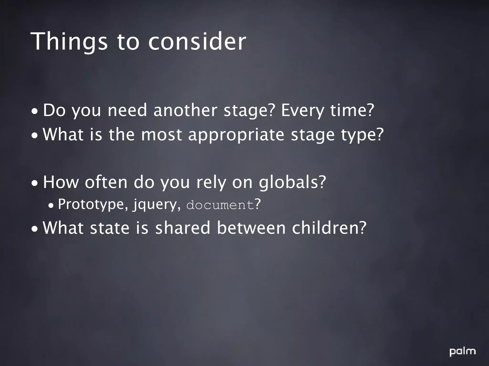 Things to consider

• Do you need another stage? Every time?
• What is the most appropriate stage type?

• How often do you rely on globals?
  • Prototype, jquery, document?
• What state is shared between children?
 