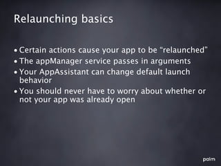 Relaunching basics

• Certain actions cause your app to be “relaunched”
• The appManager service passes in arguments
• Your AppAssistant can change default launch
  behavior
• You should never have to worry about whether or
  not your app was already open
 