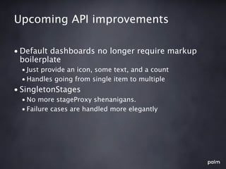 Upcoming API improvements

• Default dashboards no longer require markup
  boilerplate
  • Just provide an icon, some text, and a count
  • Handles going from single item to multiple
• SingletonStages
  • No more stageProxy shenanigans.
  • Failure cases are handled more elegantly
 