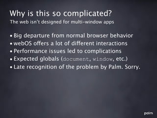 Why is this so complicated?
The web isn’t designed for multi-window apps


• Big departure from normal browser behavior
• webOS offers a lot of different interactions
• Performance issues led to complications
• Expected globals (document, window, etc.)
• Late recognition of the problem by Palm. Sorry.
 