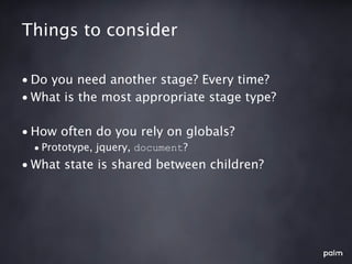 Things to consider

• Do you need another stage? Every time?
• What is the most appropriate stage type?

• How often do you rely on globals?
  • Prototype, jquery, document?
• What state is shared between children?
 