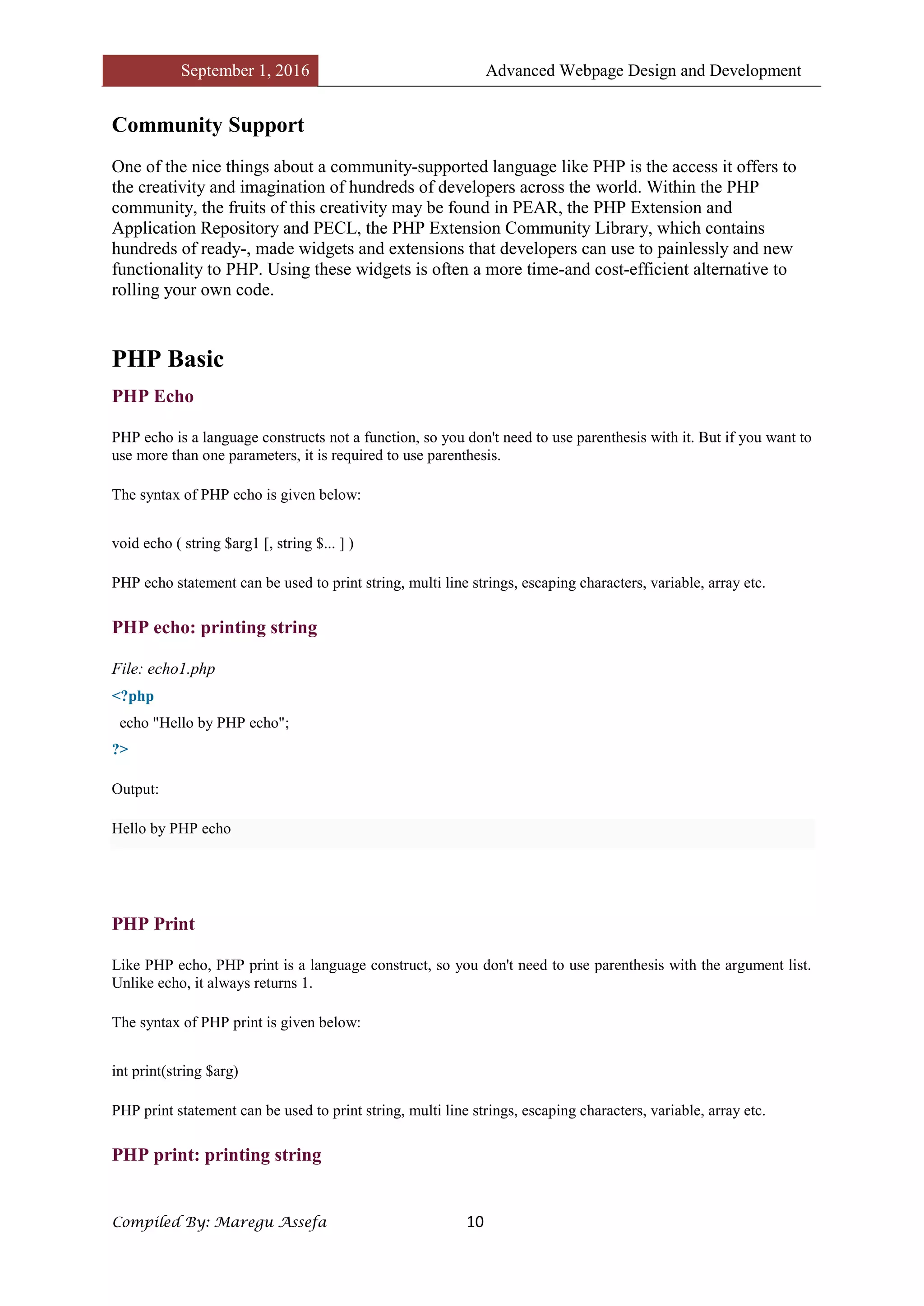 September 1, 2016 Advanced Webpage Design and Development
Compiled By: Maregu Assefa 10
Community Support
One of the nice things about a community-supported language like PHP is the access it offers to
the creativity and imagination of hundreds of developers across the world. Within the PHP
community, the fruits of this creativity may be found in PEAR, the PHP Extension and
Application Repository and PECL, the PHP Extension Community Library, which contains
hundreds of ready-, made widgets and extensions that developers can use to painlessly and new
functionality to PHP. Using these widgets is often a more time-and cost-efficient alternative to
rolling your own code.
PHP Basic
PHP Echo
PHP echo is a language constructs not a function, so you don't need to use parenthesis with it. But if you want to
use more than one parameters, it is required to use parenthesis.
The syntax of PHP echo is given below:
void echo ( string $arg1 [, string $... ] )
PHP echo statement can be used to print string, multi line strings, escaping characters, variable, array etc.
PHP echo: printing string
File: echo1.php
<?php
echo "Hello by PHP echo";
?>
Output:
Hello by PHP echo
PHP Print
Like PHP echo, PHP print is a language construct, so you don't need to use parenthesis with the argument list.
Unlike echo, it always returns 1.
The syntax of PHP print is given below:
int print(string $arg)
PHP print statement can be used to print string, multi line strings, escaping characters, variable, array etc.
PHP print: printing string
 