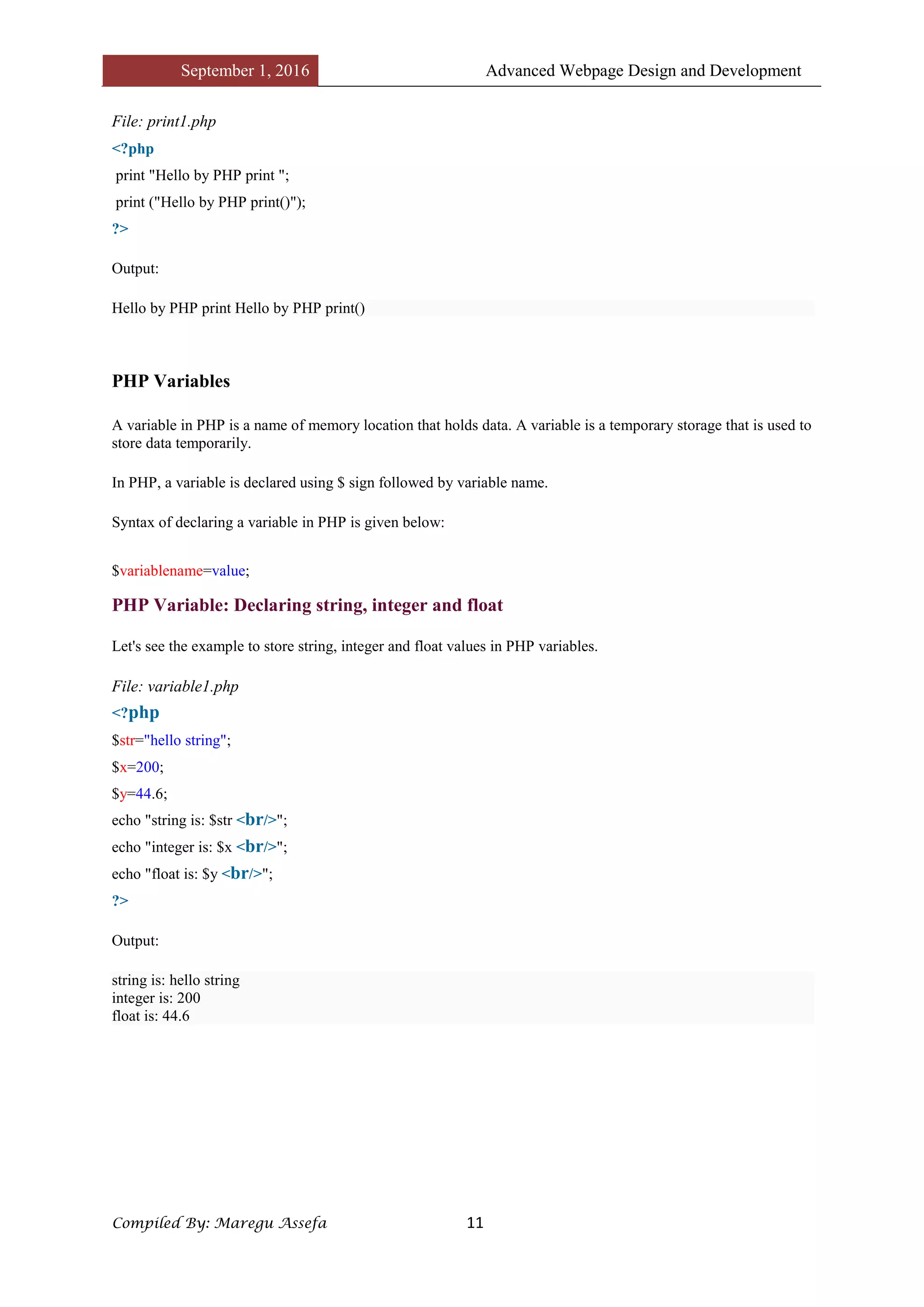 September 1, 2016 Advanced Webpage Design and Development
Compiled By: Maregu Assefa 11
File: print1.php
<?php
print "Hello by PHP print ";
print ("Hello by PHP print()");
?>
Output:
Hello by PHP print Hello by PHP print()
PHP Variables
A variable in PHP is a name of memory location that holds data. A variable is a temporary storage that is used to
store data temporarily.
In PHP, a variable is declared using $ sign followed by variable name.
Syntax of declaring a variable in PHP is given below:
$variablename=value;
PHP Variable: Declaring string, integer and float
Let's see the example to store string, integer and float values in PHP variables.
File: variable1.php
<?php
$str="hello string";
$x=200;
$y=44.6;
echo "string is: $str <br/>";
echo "integer is: $x <br/>";
echo "float is: $y <br/>";
?>
Output:
string is: hello string
integer is: 200
float is: 44.6
 