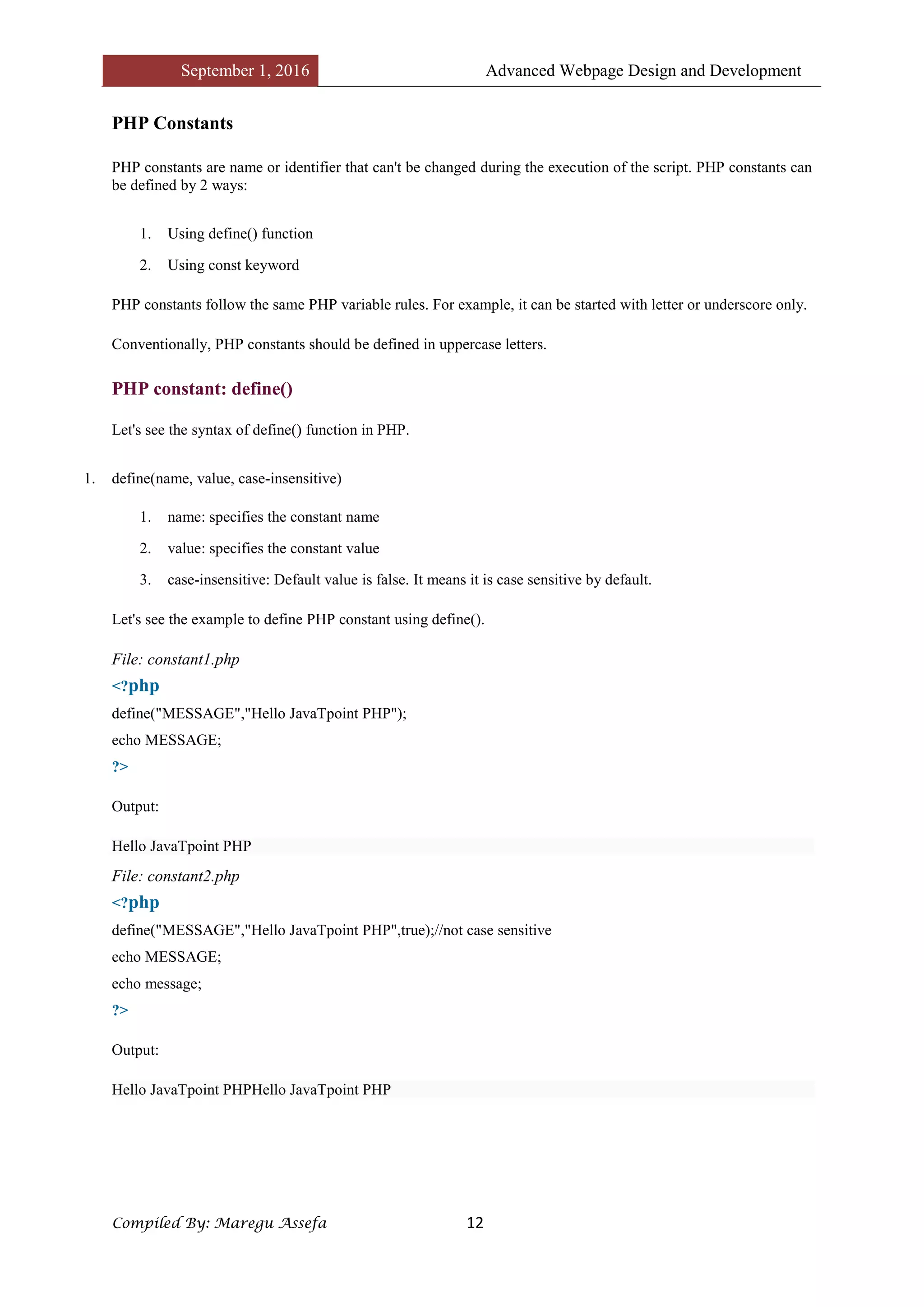 September 1, 2016 Advanced Webpage Design and Development
Compiled By: Maregu Assefa 12
PHP Constants
PHP constants are name or identifier that can't be changed during the execution of the script. PHP constants can
be defined by 2 ways:
1. Using define() function
2. Using const keyword
PHP constants follow the same PHP variable rules. For example, it can be started with letter or underscore only.
Conventionally, PHP constants should be defined in uppercase letters.
PHP constant: define()
Let's see the syntax of define() function in PHP.
1. define(name, value, case-insensitive)
1. name: specifies the constant name
2. value: specifies the constant value
3. case-insensitive: Default value is false. It means it is case sensitive by default.
Let's see the example to define PHP constant using define().
File: constant1.php
<?php
define("MESSAGE","Hello JavaTpoint PHP");
echo MESSAGE;
?>
Output:
Hello JavaTpoint PHP
File: constant2.php
<?php
define("MESSAGE","Hello JavaTpoint PHP",true);//not case sensitive
echo MESSAGE;
echo message;
?>
Output:
Hello JavaTpoint PHPHello JavaTpoint PHP
 