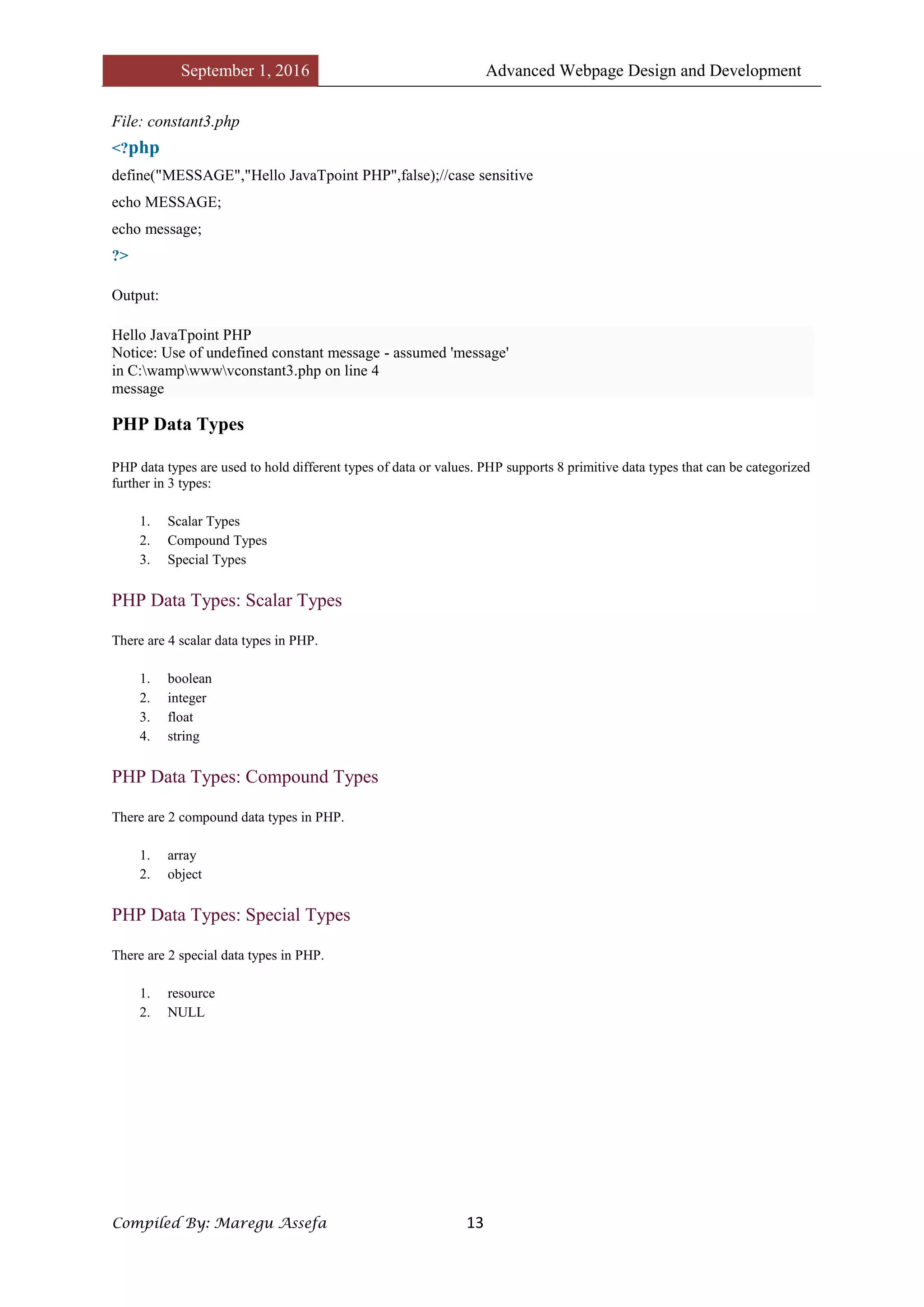 September 1, 2016 Advanced Webpage Design and Development
Compiled By: Maregu Assefa 13
File: constant3.php
<?php
define("MESSAGE","Hello JavaTpoint PHP",false);//case sensitive
echo MESSAGE;
echo message;
?>
Output:
Hello JavaTpoint PHP
Notice: Use of undefined constant message - assumed 'message'
in C:wampwwwvconstant3.php on line 4
message
PHP Data Types
PHP data types are used to hold different types of data or values. PHP supports 8 primitive data types that can be categorized
further in 3 types:
1. Scalar Types
2. Compound Types
3. Special Types
PHP Data Types: Scalar Types
There are 4 scalar data types in PHP.
1. boolean
2. integer
3. float
4. string
PHP Data Types: Compound Types
There are 2 compound data types in PHP.
1. array
2. object
PHP Data Types: Special Types
There are 2 special data types in PHP.
1. resource
2. NULL
 
