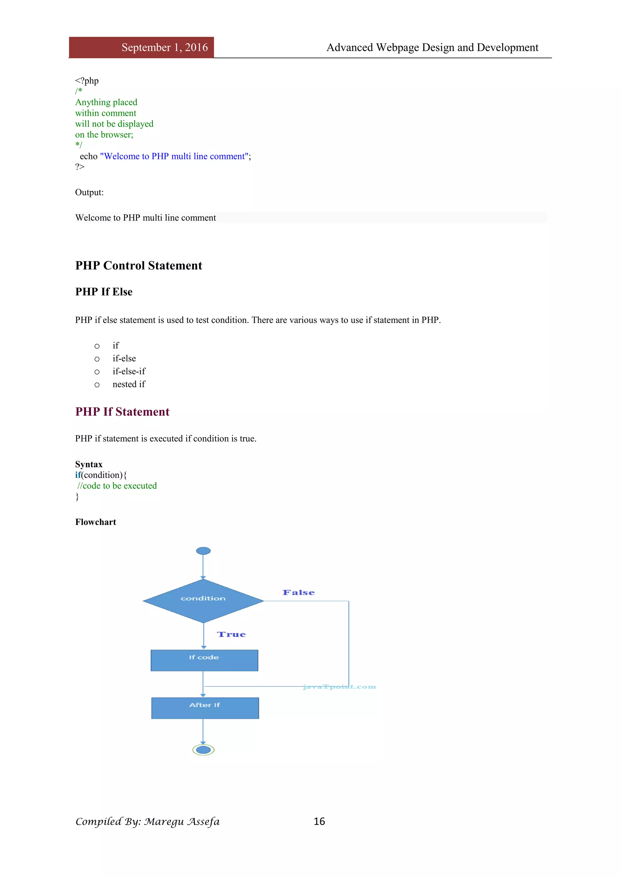 September 1, 2016 Advanced Webpage Design and Development
Compiled By: Maregu Assefa 16
<?php
/*
Anything placed
within comment
will not be displayed
on the browser;
*/
echo "Welcome to PHP multi line comment";
?>
Output:
Welcome to PHP multi line comment
PHP Control Statement
PHP If Else
PHP if else statement is used to test condition. There are various ways to use if statement in PHP.
o if
o if-else
o if-else-if
o nested if
PHP If Statement
PHP if statement is executed if condition is true.
Syntax
if(condition){
//code to be executed
}
Flowchart
 