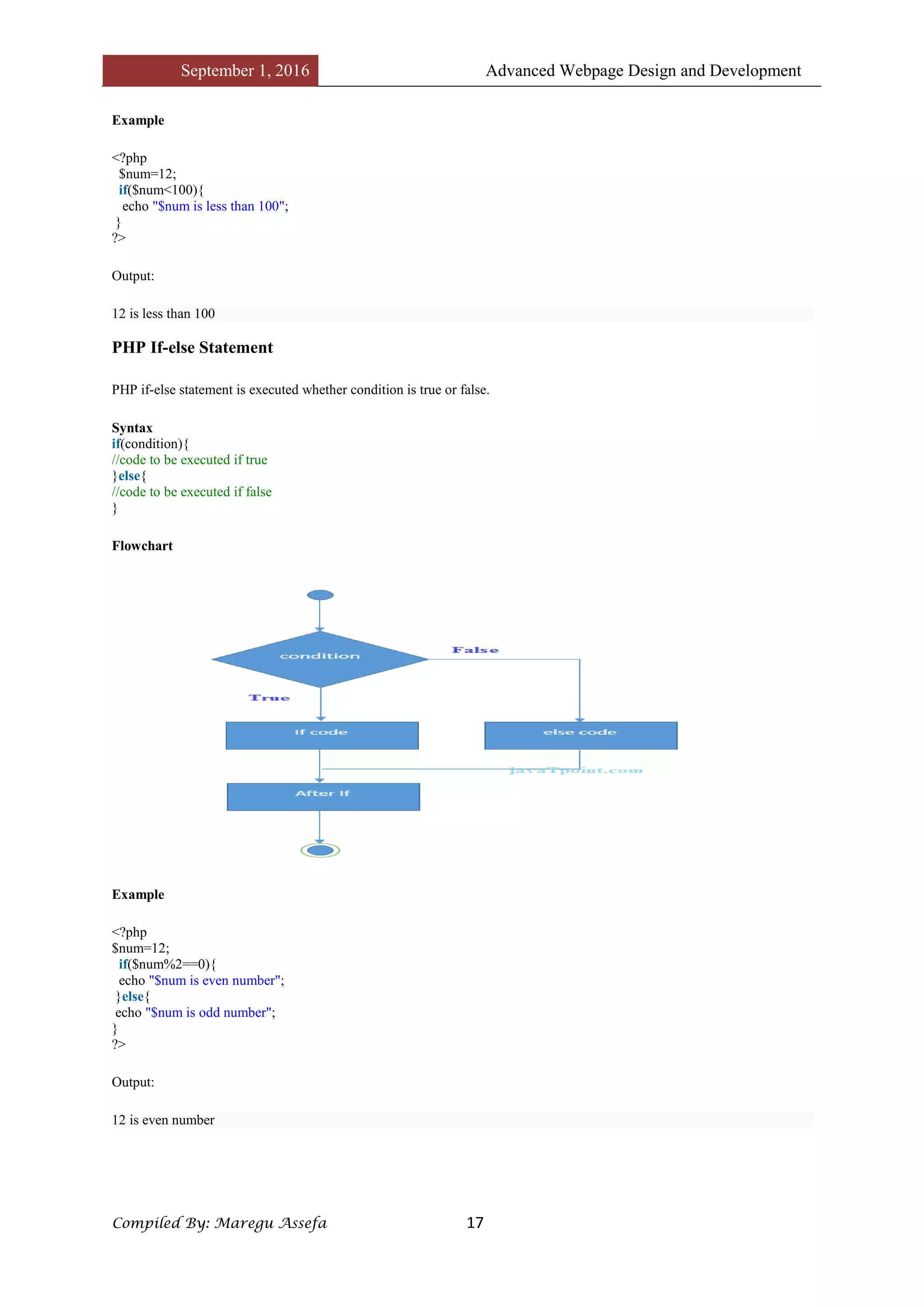 September 1, 2016 Advanced Webpage Design and Development
Compiled By: Maregu Assefa 17
Example
<?php
$num=12;
if($num<100){
echo "$num is less than 100";
}
?>
Output:
12 is less than 100
PHP If-else Statement
PHP if-else statement is executed whether condition is true or false.
Syntax
if(condition){
//code to be executed if true
}else{
//code to be executed if false
}
Flowchart
Example
<?php
$num=12;
if($num%2==0){
echo "$num is even number";
}else{
echo "$num is odd number";
}
?>
Output:
12 is even number
 