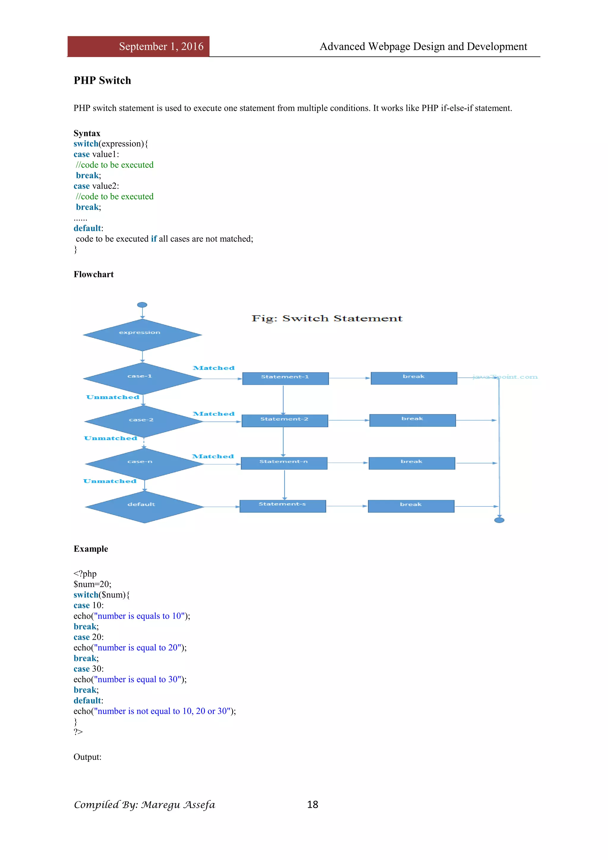 September 1, 2016 Advanced Webpage Design and Development
Compiled By: Maregu Assefa 18
PHP Switch
PHP switch statement is used to execute one statement from multiple conditions. It works like PHP if-else-if statement.
Syntax
switch(expression){
case value1:
//code to be executed
break;
case value2:
//code to be executed
break;
......
default:
code to be executed if all cases are not matched;
}
Flowchart
Example
<?php
$num=20;
switch($num){
case 10:
echo("number is equals to 10");
break;
case 20:
echo("number is equal to 20");
break;
case 30:
echo("number is equal to 30");
break;
default:
echo("number is not equal to 10, 20 or 30");
}
?>
Output:
 