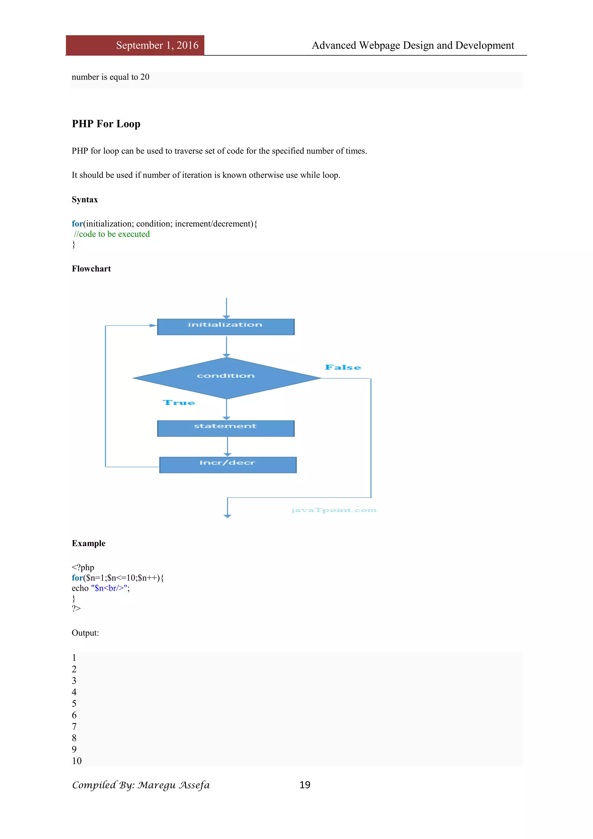 September 1, 2016 Advanced Webpage Design and Development
Compiled By: Maregu Assefa 19
number is equal to 20
PHP For Loop
PHP for loop can be used to traverse set of code for the specified number of times.
It should be used if number of iteration is known otherwise use while loop.
Syntax
for(initialization; condition; increment/decrement){
//code to be executed
}
Flowchart
Example
<?php
for($n=1;$n<=10;$n++){
echo "$n<br/>";
}
?>
Output:
1
2
3
4
5
6
7
8
9
10
 