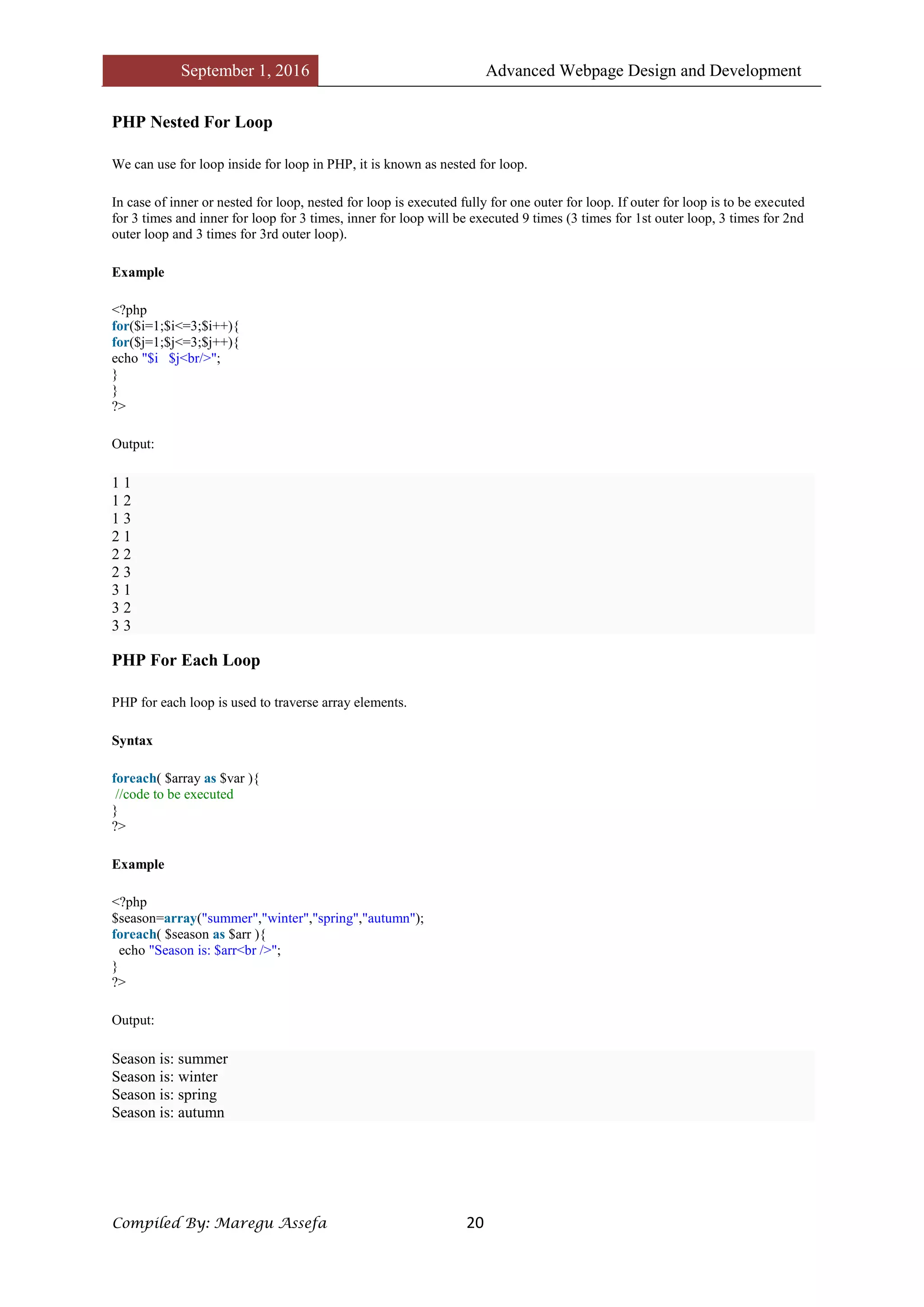 September 1, 2016 Advanced Webpage Design and Development
Compiled By: Maregu Assefa 20
PHP Nested For Loop
We can use for loop inside for loop in PHP, it is known as nested for loop.
In case of inner or nested for loop, nested for loop is executed fully for one outer for loop. If outer for loop is to be executed
for 3 times and inner for loop for 3 times, inner for loop will be executed 9 times (3 times for 1st outer loop, 3 times for 2nd
outer loop and 3 times for 3rd outer loop).
Example
<?php
for($i=1;$i<=3;$i++){
for($j=1;$j<=3;$j++){
echo "$i $j<br/>";
}
}
?>
Output:
1 1
1 2
1 3
2 1
2 2
2 3
3 1
3 2
3 3
PHP For Each Loop
PHP for each loop is used to traverse array elements.
Syntax
foreach( $array as $var ){
//code to be executed
}
?>
Example
<?php
$season=array("summer","winter","spring","autumn");
foreach( $season as $arr ){
echo "Season is: $arr<br />";
}
?>
Output:
Season is: summer
Season is: winter
Season is: spring
Season is: autumn
 