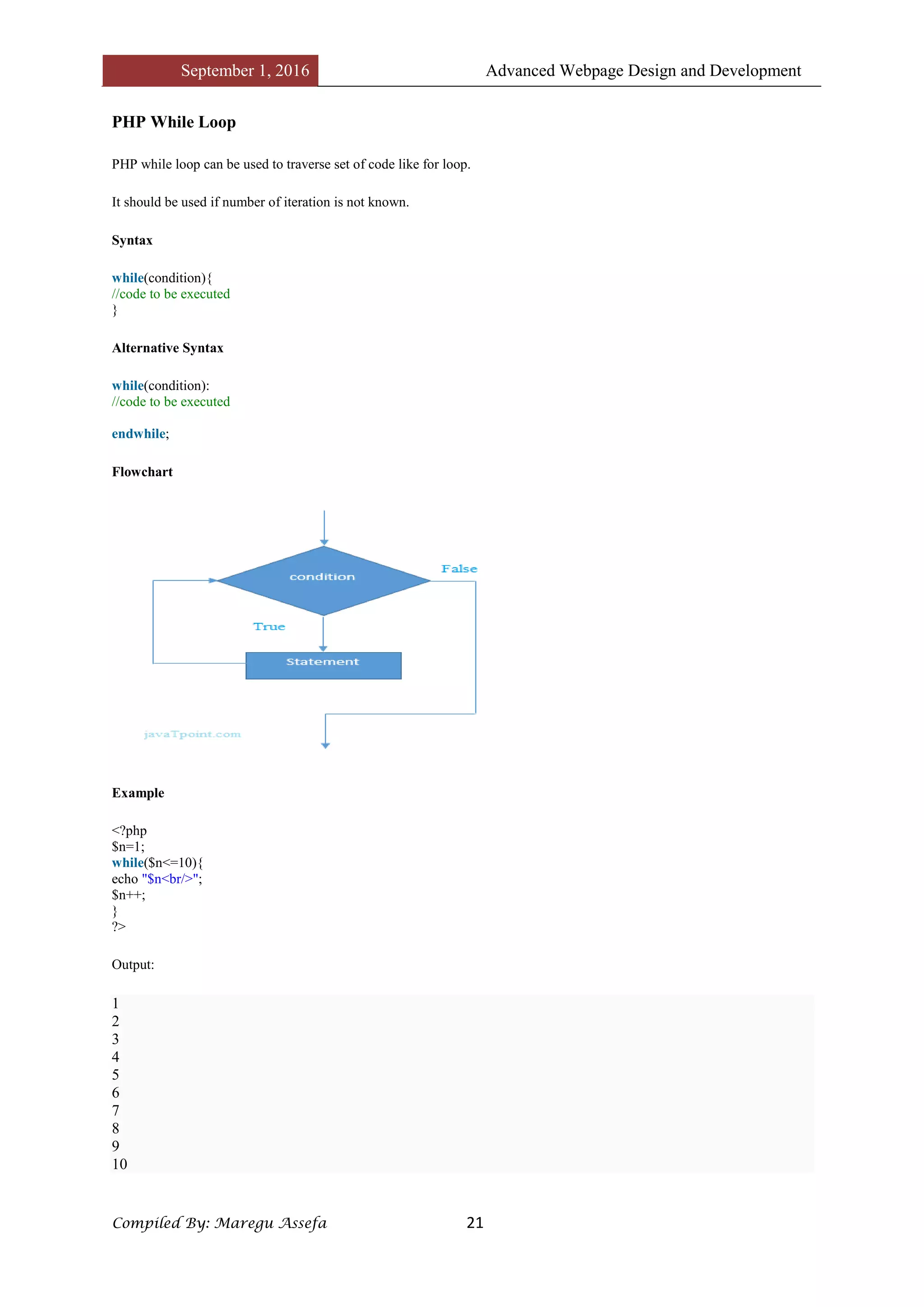 September 1, 2016 Advanced Webpage Design and Development
Compiled By: Maregu Assefa 21
PHP While Loop
PHP while loop can be used to traverse set of code like for loop.
It should be used if number of iteration is not known.
Syntax
while(condition){
//code to be executed
}
Alternative Syntax
while(condition):
//code to be executed
endwhile;
Flowchart
Example
<?php
$n=1;
while($n<=10){
echo "$n<br/>";
$n++;
}
?>
Output:
1
2
3
4
5
6
7
8
9
10
 