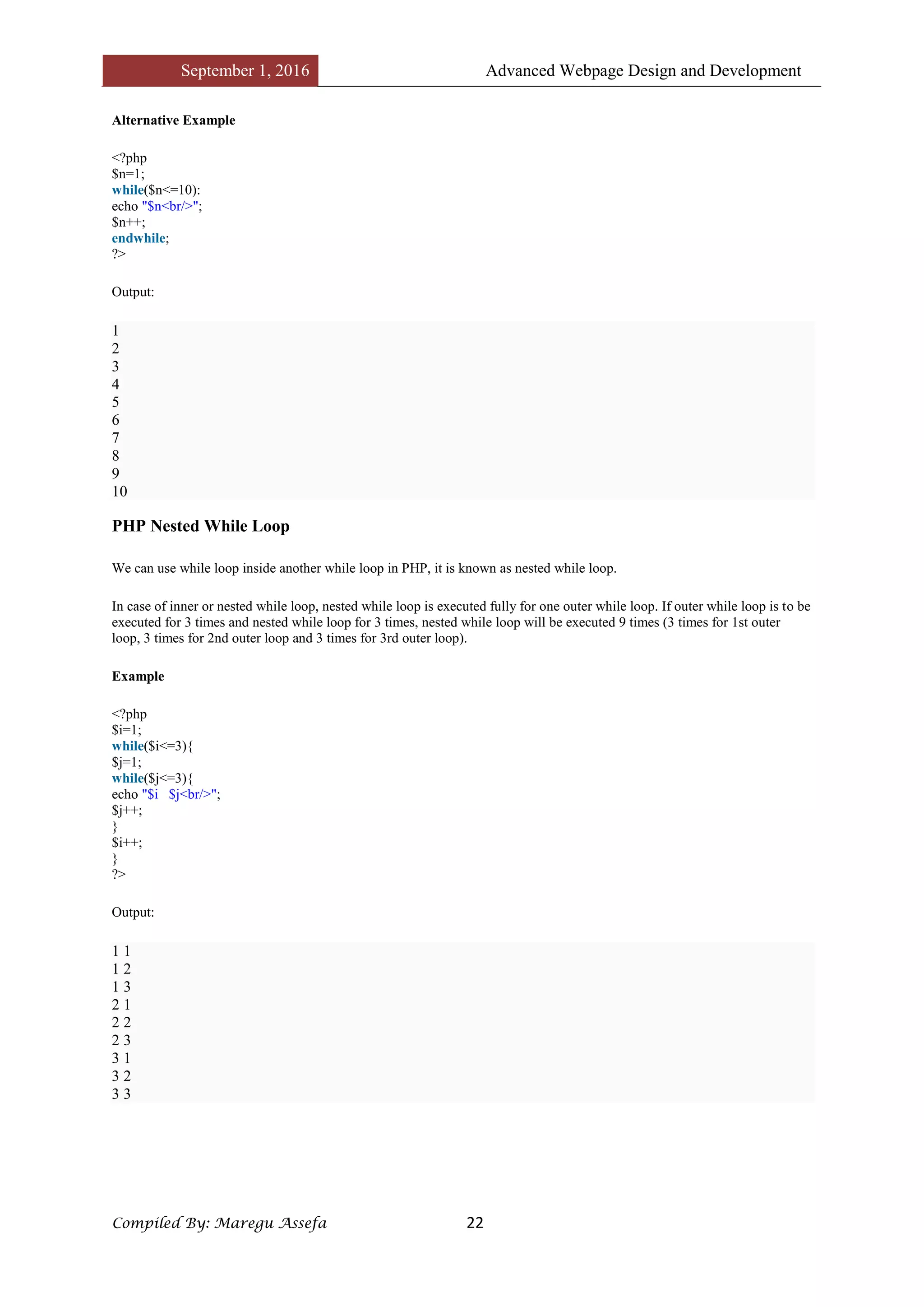 September 1, 2016 Advanced Webpage Design and Development
Compiled By: Maregu Assefa 22
Alternative Example
<?php
$n=1;
while($n<=10):
echo "$n<br/>";
$n++;
endwhile;
?>
Output:
1
2
3
4
5
6
7
8
9
10
PHP Nested While Loop
We can use while loop inside another while loop in PHP, it is known as nested while loop.
In case of inner or nested while loop, nested while loop is executed fully for one outer while loop. If outer while loop is to be
executed for 3 times and nested while loop for 3 times, nested while loop will be executed 9 times (3 times for 1st outer
loop, 3 times for 2nd outer loop and 3 times for 3rd outer loop).
Example
<?php
$i=1;
while($i<=3){
$j=1;
while($j<=3){
echo "$i $j<br/>";
$j++;
}
$i++;
}
?>
Output:
1 1
1 2
1 3
2 1
2 2
2 3
3 1
3 2
3 3
 