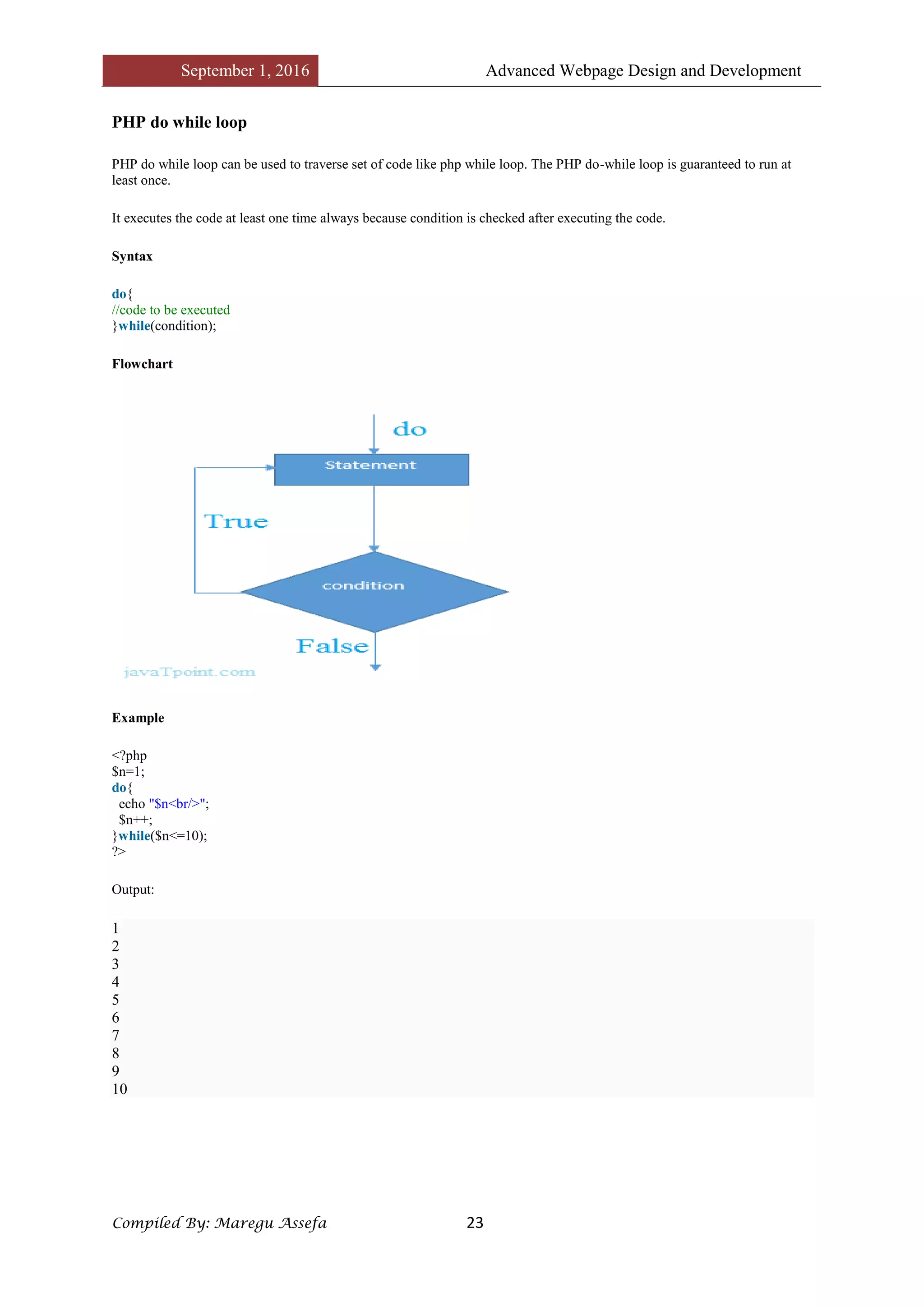 September 1, 2016 Advanced Webpage Design and Development
Compiled By: Maregu Assefa 23
PHP do while loop
PHP do while loop can be used to traverse set of code like php while loop. The PHP do-while loop is guaranteed to run at
least once.
It executes the code at least one time always because condition is checked after executing the code.
Syntax
do{
//code to be executed
}while(condition);
Flowchart
Example
<?php
$n=1;
do{
echo "$n<br/>";
$n++;
}while($n<=10);
?>
Output:
1
2
3
4
5
6
7
8
9
10
 