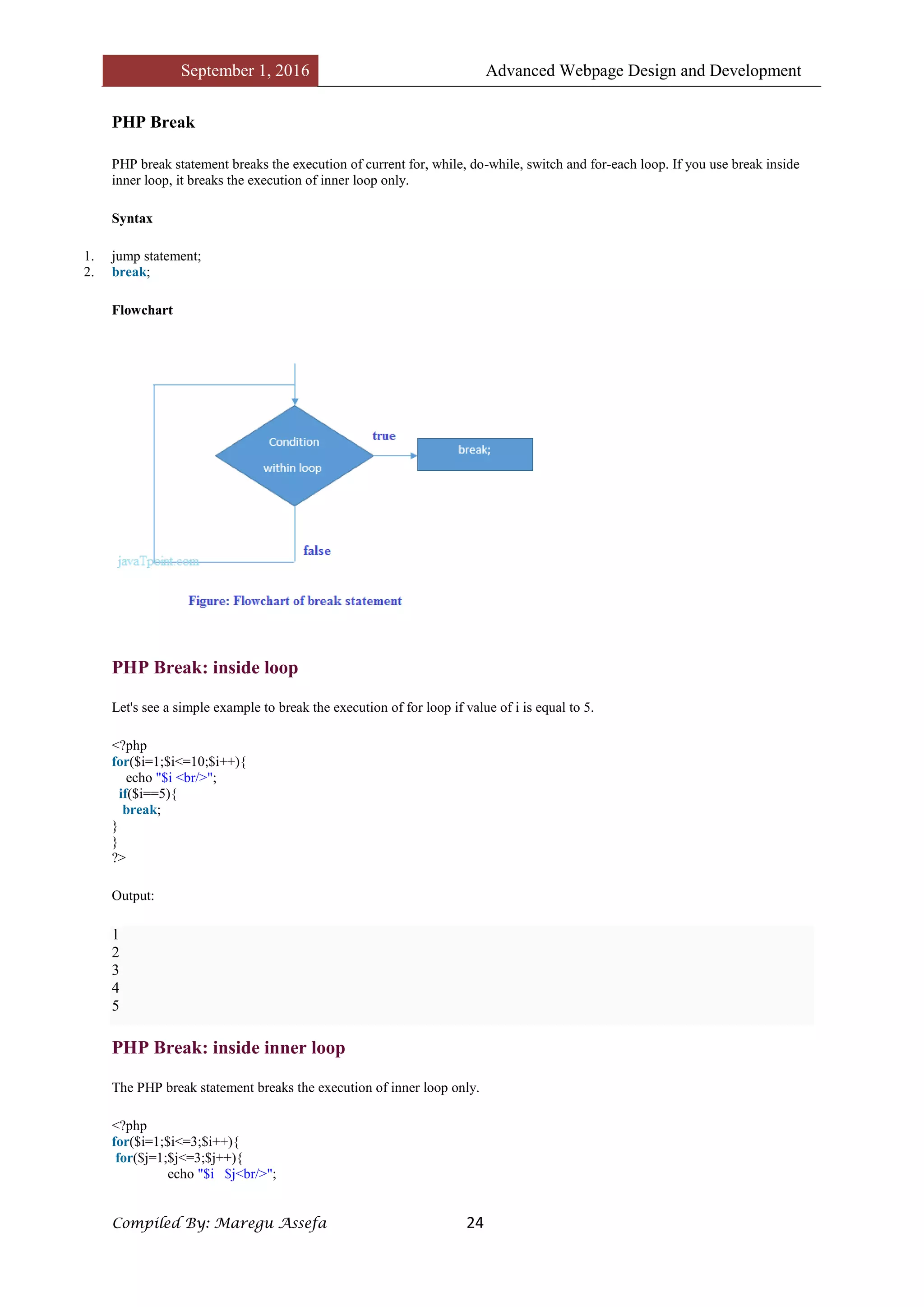 September 1, 2016 Advanced Webpage Design and Development
Compiled By: Maregu Assefa 24
PHP Break
PHP break statement breaks the execution of current for, while, do-while, switch and for-each loop. If you use break inside
inner loop, it breaks the execution of inner loop only.
Syntax
1. jump statement;
2. break;
Flowchart
PHP Break: inside loop
Let's see a simple example to break the execution of for loop if value of i is equal to 5.
<?php
for($i=1;$i<=10;$i++){
echo "$i <br/>";
if($i==5){
break;
}
}
?>
Output:
1
2
3
4
5
PHP Break: inside inner loop
The PHP break statement breaks the execution of inner loop only.
<?php
for($i=1;$i<=3;$i++){
for($j=1;$j<=3;$j++){
echo "$i $j<br/>";
 