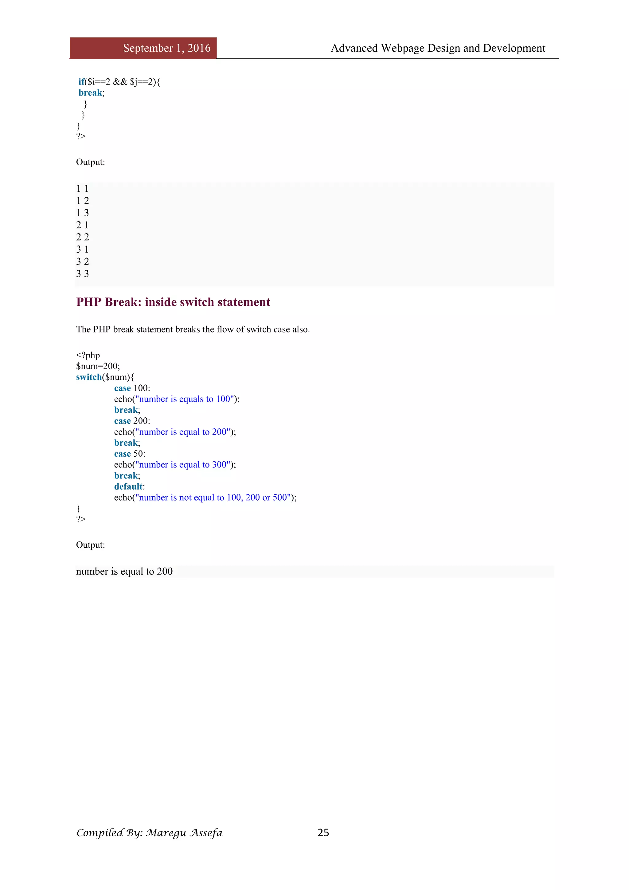 September 1, 2016 Advanced Webpage Design and Development
Compiled By: Maregu Assefa 25
if($i==2 && $j==2){
break;
}
}
}
?>
Output:
1 1
1 2
1 3
2 1
2 2
3 1
3 2
3 3
PHP Break: inside switch statement
The PHP break statement breaks the flow of switch case also.
<?php
$num=200;
switch($num){
case 100:
echo("number is equals to 100");
break;
case 200:
echo("number is equal to 200");
break;
case 50:
echo("number is equal to 300");
break;
default:
echo("number is not equal to 100, 200 or 500");
}
?>
Output:
number is equal to 200
 