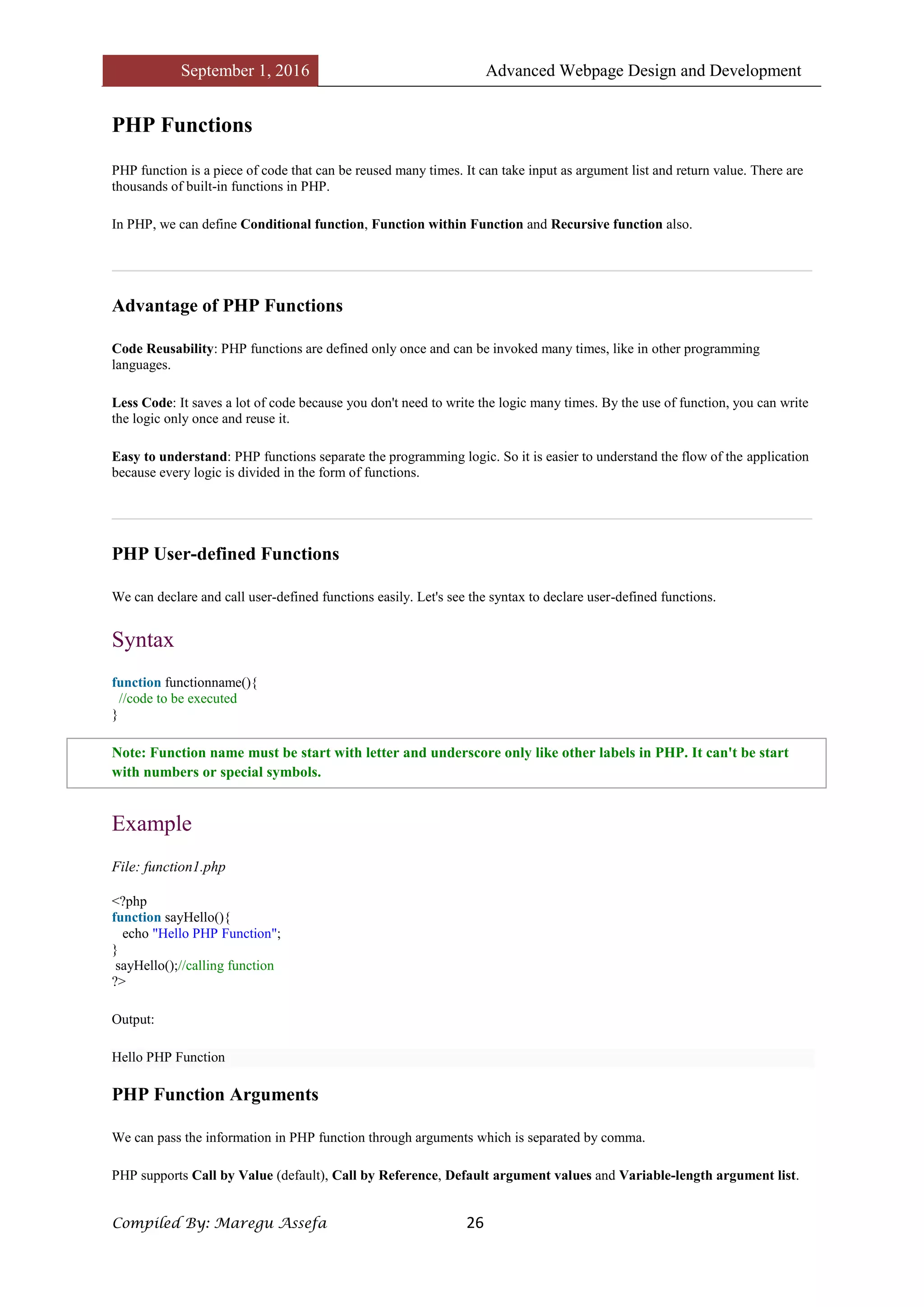 September 1, 2016 Advanced Webpage Design and Development
Compiled By: Maregu Assefa 26
PHP Functions
PHP function is a piece of code that can be reused many times. It can take input as argument list and return value. There are
thousands of built-in functions in PHP.
In PHP, we can define Conditional function, Function within Function and Recursive function also.
Advantage of PHP Functions
Code Reusability: PHP functions are defined only once and can be invoked many times, like in other programming
languages.
Less Code: It saves a lot of code because you don't need to write the logic many times. By the use of function, you can write
the logic only once and reuse it.
Easy to understand: PHP functions separate the programming logic. So it is easier to understand the flow of the application
because every logic is divided in the form of functions.
PHP User-defined Functions
We can declare and call user-defined functions easily. Let's see the syntax to declare user-defined functions.
Syntax
function functionname(){
//code to be executed
}
Note: Function name must be start with letter and underscore only like other labels in PHP. It can't be start
with numbers or special symbols.
Example
File: function1.php
<?php
function sayHello(){
echo "Hello PHP Function";
}
sayHello();//calling function
?>
Output:
Hello PHP Function
PHP Function Arguments
We can pass the information in PHP function through arguments which is separated by comma.
PHP supports Call by Value (default), Call by Reference, Default argument values and Variable-length argument list.
 