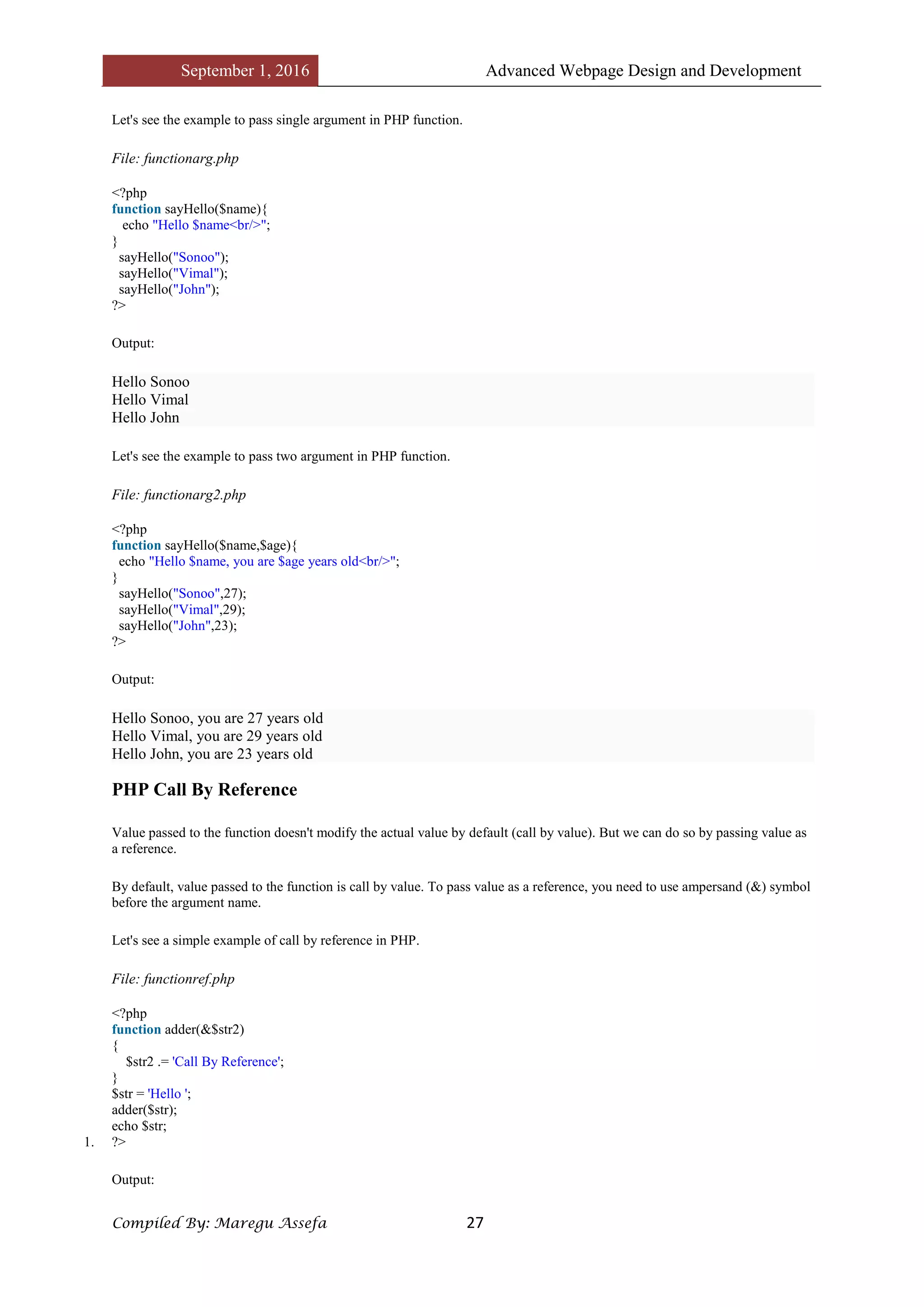 September 1, 2016 Advanced Webpage Design and Development
Compiled By: Maregu Assefa 27
Let's see the example to pass single argument in PHP function.
File: functionarg.php
<?php
function sayHello($name){
echo "Hello $name<br/>";
}
sayHello("Sonoo");
sayHello("Vimal");
sayHello("John");
?>
Output:
Hello Sonoo
Hello Vimal
Hello John
Let's see the example to pass two argument in PHP function.
File: functionarg2.php
<?php
function sayHello($name,$age){
echo "Hello $name, you are $age years old<br/>";
}
sayHello("Sonoo",27);
sayHello("Vimal",29);
sayHello("John",23);
?>
Output:
Hello Sonoo, you are 27 years old
Hello Vimal, you are 29 years old
Hello John, you are 23 years old
PHP Call By Reference
Value passed to the function doesn't modify the actual value by default (call by value). But we can do so by passing value as
a reference.
By default, value passed to the function is call by value. To pass value as a reference, you need to use ampersand (&) symbol
before the argument name.
Let's see a simple example of call by reference in PHP.
File: functionref.php
<?php
function adder(&$str2)
{
$str2 .= 'Call By Reference';
}
$str = 'Hello ';
adder($str);
echo $str;
1. ?>
Output:
 