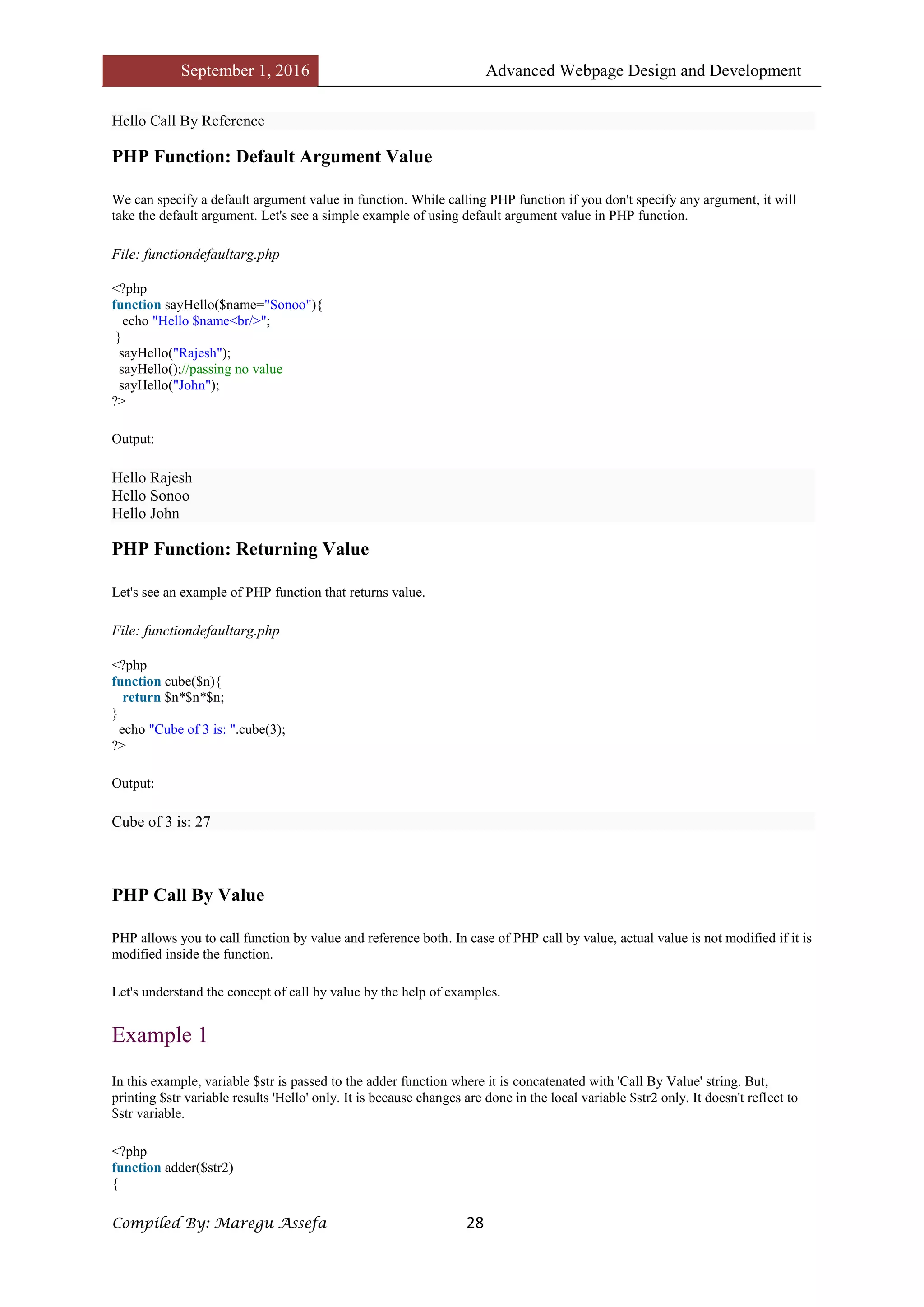 September 1, 2016 Advanced Webpage Design and Development
Compiled By: Maregu Assefa 28
Hello Call By Reference
PHP Function: Default Argument Value
We can specify a default argument value in function. While calling PHP function if you don't specify any argument, it will
take the default argument. Let's see a simple example of using default argument value in PHP function.
File: functiondefaultarg.php
<?php
function sayHello($name="Sonoo"){
echo "Hello $name<br/>";
}
sayHello("Rajesh");
sayHello();//passing no value
sayHello("John");
?>
Output:
Hello Rajesh
Hello Sonoo
Hello John
PHP Function: Returning Value
Let's see an example of PHP function that returns value.
File: functiondefaultarg.php
<?php
function cube($n){
return $n*$n*$n;
}
echo "Cube of 3 is: ".cube(3);
?>
Output:
Cube of 3 is: 27
PHP Call By Value
PHP allows you to call function by value and reference both. In case of PHP call by value, actual value is not modified if it is
modified inside the function.
Let's understand the concept of call by value by the help of examples.
Example 1
In this example, variable $str is passed to the adder function where it is concatenated with 'Call By Value' string. But,
printing $str variable results 'Hello' only. It is because changes are done in the local variable $str2 only. It doesn't reflect to
$str variable.
<?php
function adder($str2)
{
 