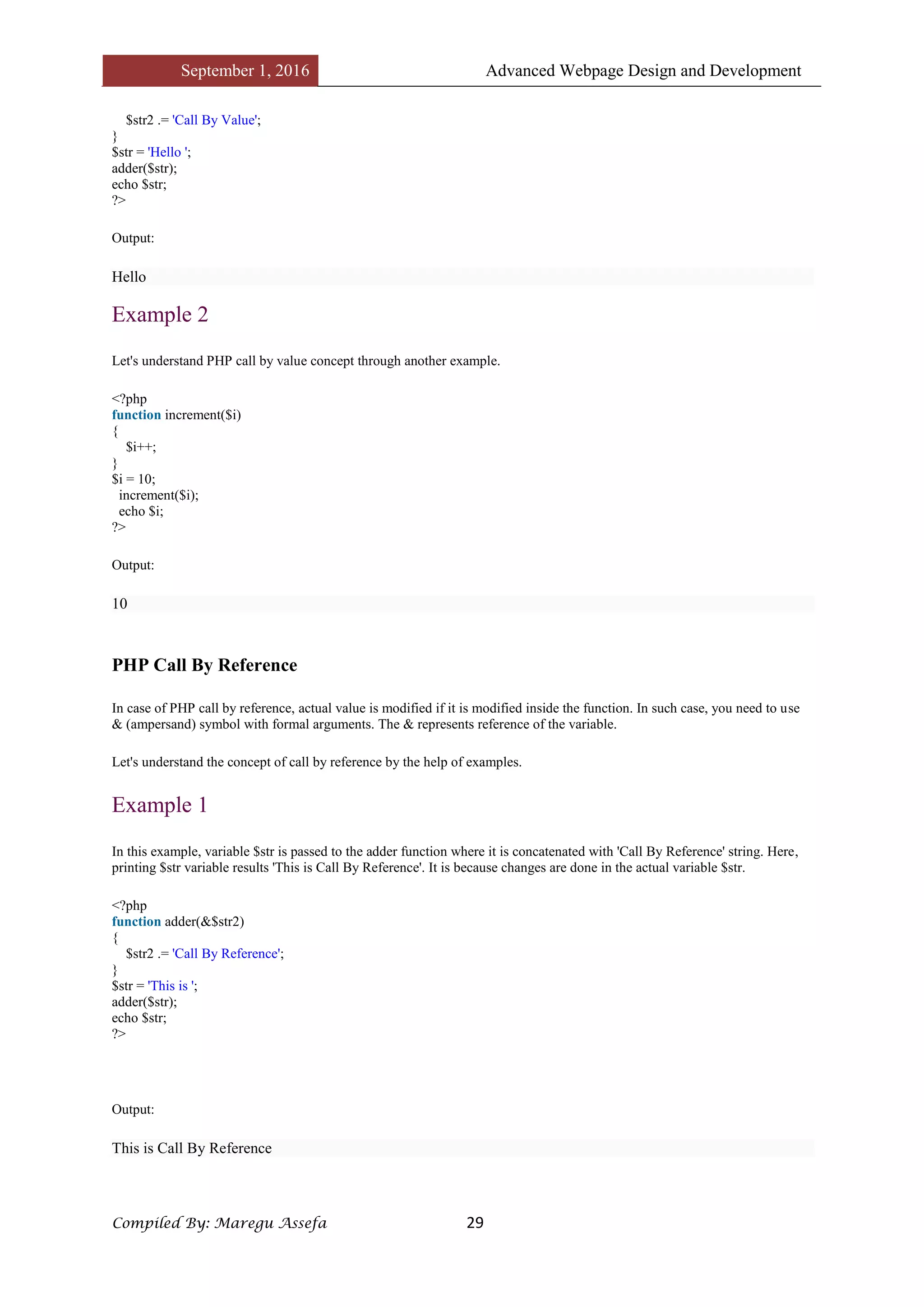 September 1, 2016 Advanced Webpage Design and Development
Compiled By: Maregu Assefa 29
$str2 .= 'Call By Value';
}
$str = 'Hello ';
adder($str);
echo $str;
?>
Output:
Hello
Example 2
Let's understand PHP call by value concept through another example.
<?php
function increment($i)
{
$i++;
}
$i = 10;
increment($i);
echo $i;
?>
Output:
10
PHP Call By Reference
In case of PHP call by reference, actual value is modified if it is modified inside the function. In such case, you need to use
& (ampersand) symbol with formal arguments. The & represents reference of the variable.
Let's understand the concept of call by reference by the help of examples.
Example 1
In this example, variable $str is passed to the adder function where it is concatenated with 'Call By Reference' string. Here,
printing $str variable results 'This is Call By Reference'. It is because changes are done in the actual variable $str.
<?php
function adder(&$str2)
{
$str2 .= 'Call By Reference';
}
$str = 'This is ';
adder($str);
echo $str;
?>
Output:
This is Call By Reference
 