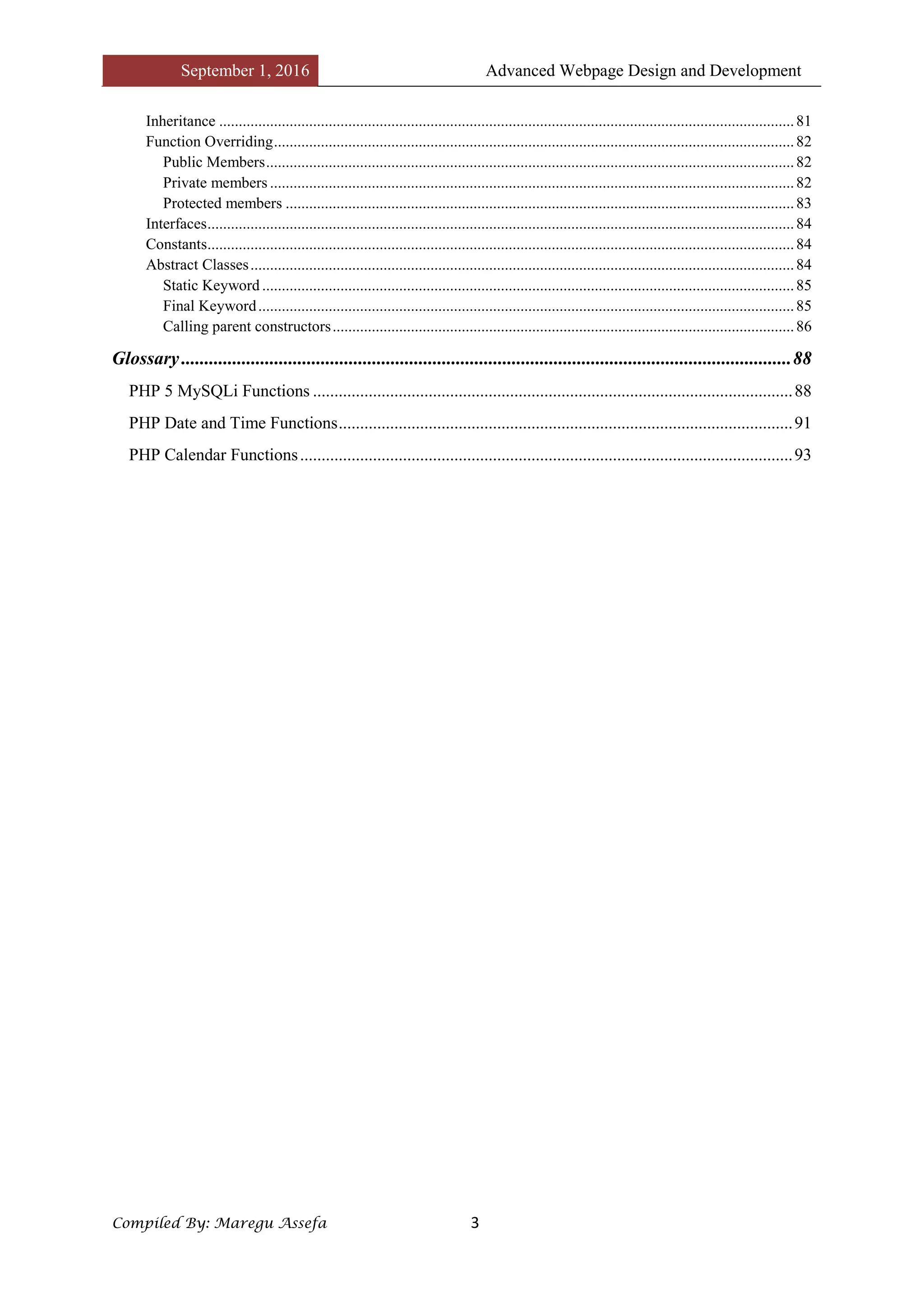 September 1, 2016 Advanced Webpage Design and Development
Compiled By: Maregu Assefa 3
Inheritance ...................................................................................................................................................81
Function Overriding.....................................................................................................................................82
Public Members.......................................................................................................................................82
Private members ......................................................................................................................................82
Protected members ..................................................................................................................................83
Interfaces......................................................................................................................................................84
Constants......................................................................................................................................................84
Abstract Classes...........................................................................................................................................84
Static Keyword ........................................................................................................................................85
Final Keyword.........................................................................................................................................85
Calling parent constructors......................................................................................................................86
Glossary...................................................................................................................................88
PHP 5 MySQLi Functions ................................................................................................................88
PHP Date and Time Functions..........................................................................................................91
PHP Calendar Functions...................................................................................................................93
 