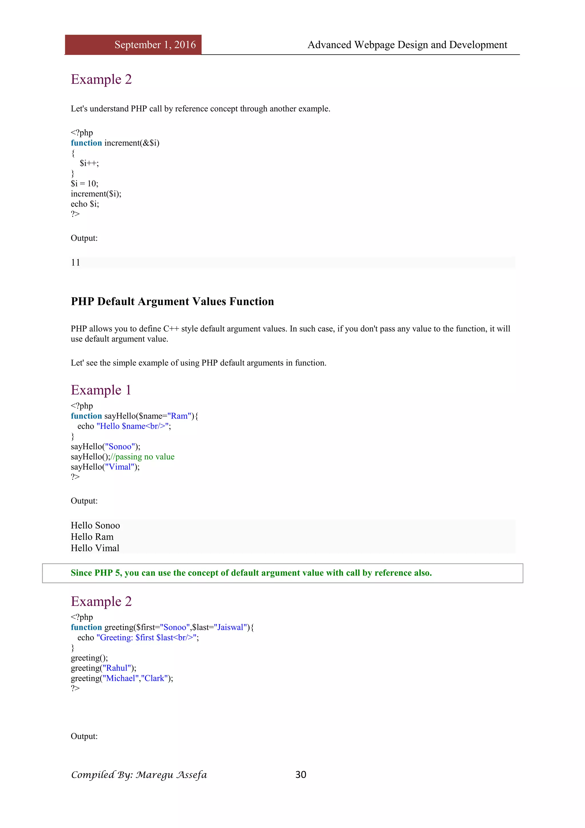 September 1, 2016 Advanced Webpage Design and Development
Compiled By: Maregu Assefa 30
Example 2
Let's understand PHP call by reference concept through another example.
<?php
function increment(&$i)
{
$i++;
}
$i = 10;
increment($i);
echo $i;
?>
Output:
11
PHP Default Argument Values Function
PHP allows you to define C++ style default argument values. In such case, if you don't pass any value to the function, it will
use default argument value.
Let' see the simple example of using PHP default arguments in function.
Example 1
<?php
function sayHello($name="Ram"){
echo "Hello $name<br/>";
}
sayHello("Sonoo");
sayHello();//passing no value
sayHello("Vimal");
?>
Output:
Hello Sonoo
Hello Ram
Hello Vimal
Since PHP 5, you can use the concept of default argument value with call by reference also.
Example 2
<?php
function greeting($first="Sonoo",$last="Jaiswal"){
echo "Greeting: $first $last<br/>";
}
greeting();
greeting("Rahul");
greeting("Michael","Clark");
?>
Output:
 