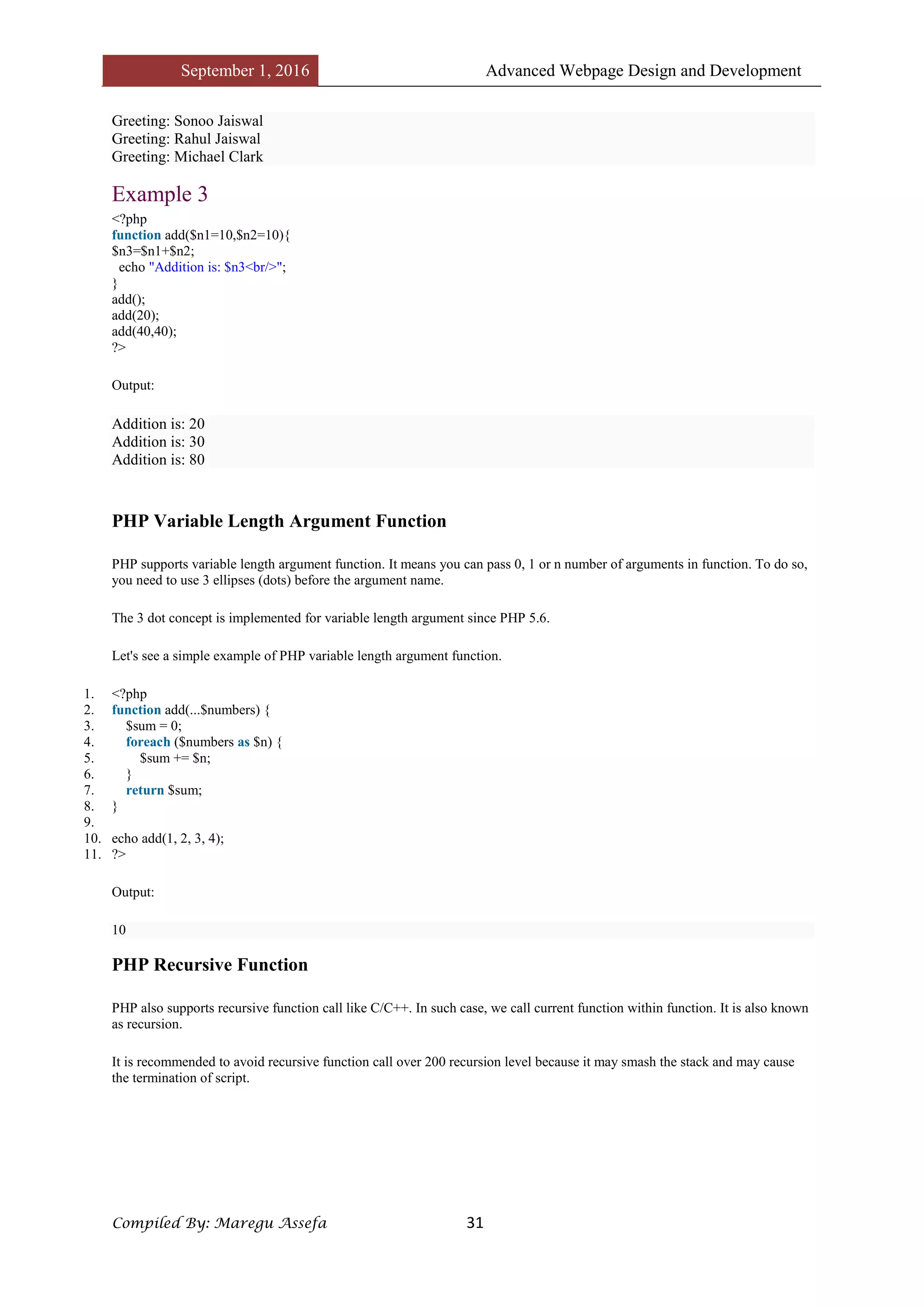 September 1, 2016 Advanced Webpage Design and Development
Compiled By: Maregu Assefa 31
Greeting: Sonoo Jaiswal
Greeting: Rahul Jaiswal
Greeting: Michael Clark
Example 3
<?php
function add($n1=10,$n2=10){
$n3=$n1+$n2;
echo "Addition is: $n3<br/>";
}
add();
add(20);
add(40,40);
?>
Output:
Addition is: 20
Addition is: 30
Addition is: 80
PHP Variable Length Argument Function
PHP supports variable length argument function. It means you can pass 0, 1 or n number of arguments in function. To do so,
you need to use 3 ellipses (dots) before the argument name.
The 3 dot concept is implemented for variable length argument since PHP 5.6.
Let's see a simple example of PHP variable length argument function.
1. <?php
2. function add(...$numbers) {
3. $sum = 0;
4. foreach ($numbers as $n) {
5. $sum += $n;
6. }
7. return $sum;
8. }
9.
10. echo add(1, 2, 3, 4);
11. ?>
Output:
10
PHP Recursive Function
PHP also supports recursive function call like C/C++. In such case, we call current function within function. It is also known
as recursion.
It is recommended to avoid recursive function call over 200 recursion level because it may smash the stack and may cause
the termination of script.
 