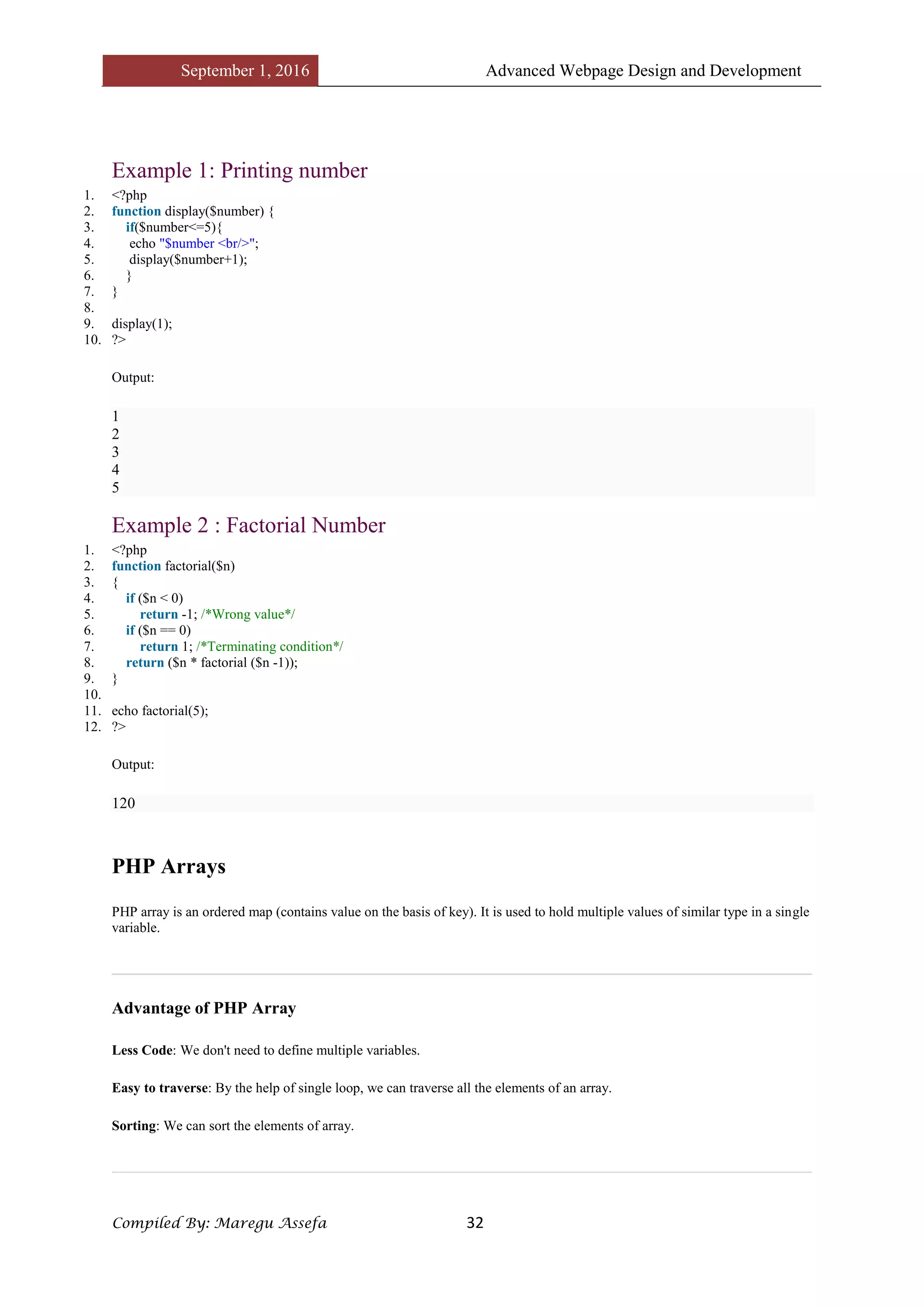 September 1, 2016 Advanced Webpage Design and Development
Compiled By: Maregu Assefa 32
Example 1: Printing number
1. <?php
2. function display($number) {
3. if($number<=5){
4. echo "$number <br/>";
5. display($number+1);
6. }
7. }
8.
9. display(1);
10. ?>
Output:
1
2
3
4
5
Example 2 : Factorial Number
1. <?php
2. function factorial($n)
3. {
4. if ($n < 0)
5. return -1; /*Wrong value*/
6. if ($n == 0)
7. return 1; /*Terminating condition*/
8. return ($n * factorial ($n -1));
9. }
10.
11. echo factorial(5);
12. ?>
Output:
120
PHP Arrays
PHP array is an ordered map (contains value on the basis of key). It is used to hold multiple values of similar type in a single
variable.
Advantage of PHP Array
Less Code: We don't need to define multiple variables.
Easy to traverse: By the help of single loop, we can traverse all the elements of an array.
Sorting: We can sort the elements of array.
 