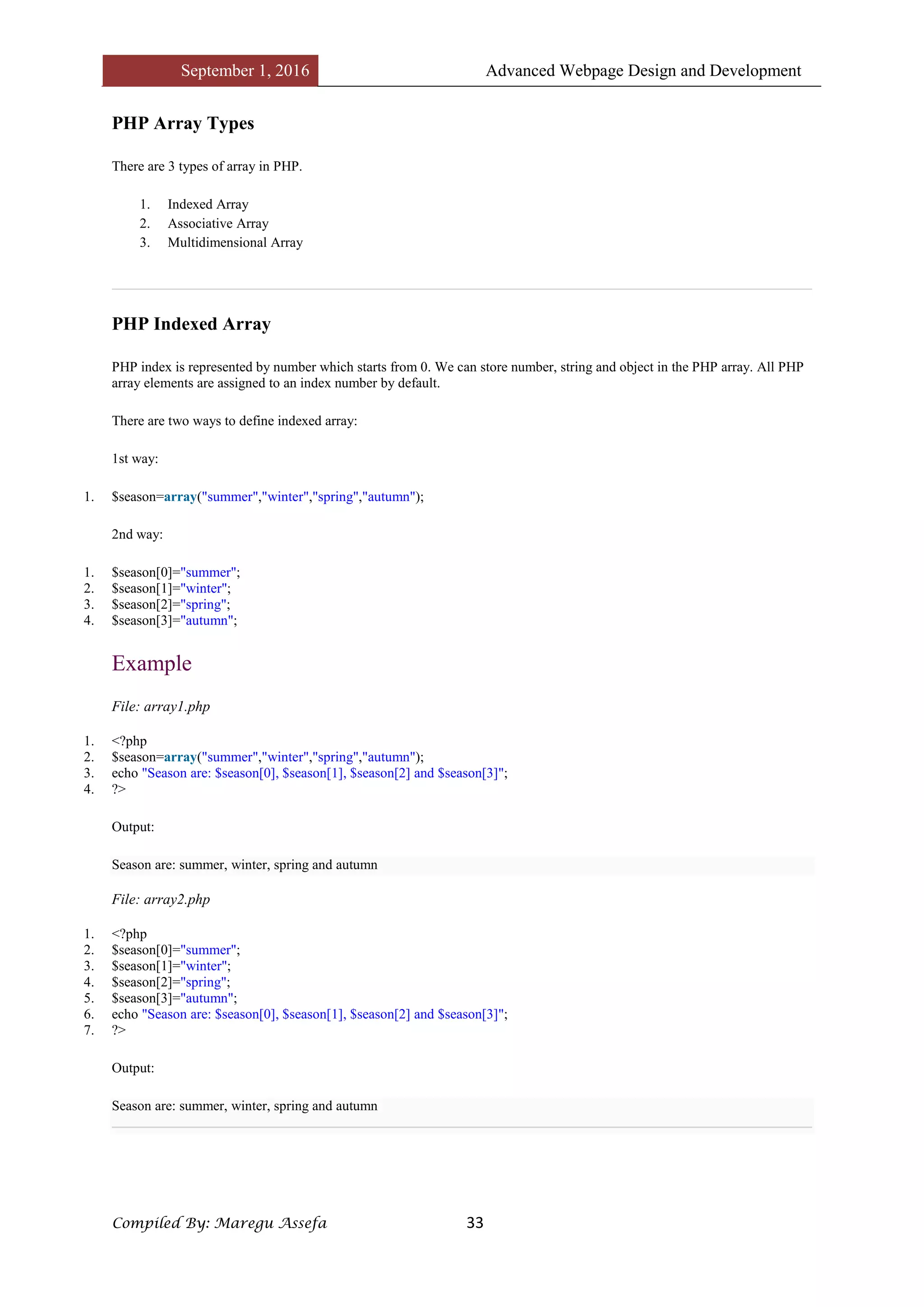September 1, 2016 Advanced Webpage Design and Development
Compiled By: Maregu Assefa 33
PHP Array Types
There are 3 types of array in PHP.
1. Indexed Array
2. Associative Array
3. Multidimensional Array
PHP Indexed Array
PHP index is represented by number which starts from 0. We can store number, string and object in the PHP array. All PHP
array elements are assigned to an index number by default.
There are two ways to define indexed array:
1st way:
1. $season=array("summer","winter","spring","autumn");
2nd way:
1. $season[0]="summer";
2. $season[1]="winter";
3. $season[2]="spring";
4. $season[3]="autumn";
Example
File: array1.php
1. <?php
2. $season=array("summer","winter","spring","autumn");
3. echo "Season are: $season[0], $season[1], $season[2] and $season[3]";
4. ?>
Output:
Season are: summer, winter, spring and autumn
File: array2.php
1. <?php
2. $season[0]="summer";
3. $season[1]="winter";
4. $season[2]="spring";
5. $season[3]="autumn";
6. echo "Season are: $season[0], $season[1], $season[2] and $season[3]";
7. ?>
Output:
Season are: summer, winter, spring and autumn
 