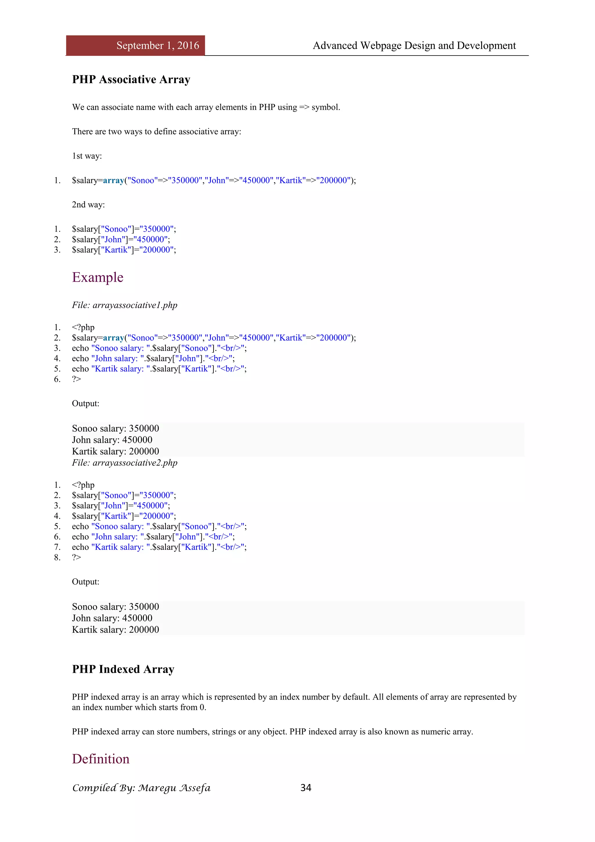September 1, 2016 Advanced Webpage Design and Development
Compiled By: Maregu Assefa 34
PHP Associative Array
We can associate name with each array elements in PHP using => symbol.
There are two ways to define associative array:
1st way:
1. $salary=array("Sonoo"=>"350000","John"=>"450000","Kartik"=>"200000");
2nd way:
1. $salary["Sonoo"]="350000";
2. $salary["John"]="450000";
3. $salary["Kartik"]="200000";
Example
File: arrayassociative1.php
1. <?php
2. $salary=array("Sonoo"=>"350000","John"=>"450000","Kartik"=>"200000");
3. echo "Sonoo salary: ".$salary["Sonoo"]."<br/>";
4. echo "John salary: ".$salary["John"]."<br/>";
5. echo "Kartik salary: ".$salary["Kartik"]."<br/>";
6. ?>
Output:
Sonoo salary: 350000
John salary: 450000
Kartik salary: 200000
File: arrayassociative2.php
1. <?php
2. $salary["Sonoo"]="350000";
3. $salary["John"]="450000";
4. $salary["Kartik"]="200000";
5. echo "Sonoo salary: ".$salary["Sonoo"]."<br/>";
6. echo "John salary: ".$salary["John"]."<br/>";
7. echo "Kartik salary: ".$salary["Kartik"]."<br/>";
8. ?>
Output:
Sonoo salary: 350000
John salary: 450000
Kartik salary: 200000
PHP Indexed Array
PHP indexed array is an array which is represented by an index number by default. All elements of array are represented by
an index number which starts from 0.
PHP indexed array can store numbers, strings or any object. PHP indexed array is also known as numeric array.
Definition
 